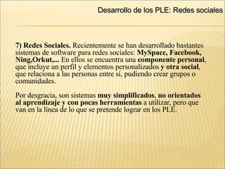 Desarrollo de los PLE: Redes sociales 7) Redes Sociales.  Recientemente se han desarrollado bastantes  sistemas de software para redes sociales:  MySpace, Facebook,  Ning,Orkut,...  En ellos se encuentra una  componente personal , que incluye un perfil y elementos personalizados  y otra social , que relaciona a las personas entre sí, pudiendo crear grupos o comunidades.  Por desgracia, son sistemas  muy simplificados ,  no orientados al aprendizaje y con pocas herramientas  a utilizar, pero que  van en la línea de lo que se pretende lograr en los PLE. 