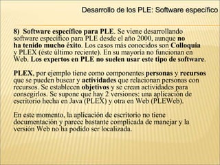 Desarrollo de los PLE: Software específico 8)  Software específico para PLE . Se viene desarrollando software específico para PLE desde el año 2000, aunque  no ha tenido mucho éxito . Los casos más conocidos son  Colloquia y PLEX (éste último reciente). En su mayoría no funcionan en  Web.  Los expertos en PLE no suelen usar este tipo de software . PLEX , por ejemplo tiene como componentes  personas  y  recursos   que se pueden buscar y  actividades  que relacionan personas con  recursos. Se establecen  objetivos  y se crean actividades para  consegirlos. Se supone que hay 2 versiones: una aplicación de  escritorio hecha en Java (PLEX) y otra en Web (PLEWeb). En este momento, la aplicación de escritorio no tiene documentación y parece bastante complicada de manejar y la  versión Web no ha podido ser localizada. 