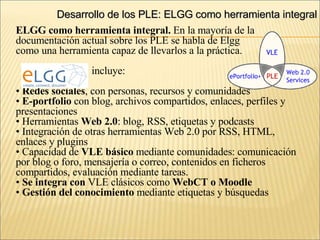 Desarrollo de los PLE: ELGG como herramienta integral ELGG como herramienta integral.  En la mayoría de la  documentación actual sobre los PLE se habla de Elgg  como una herramienta capaz de llevarlos a la práctica. incluye: Redes sociales , con personas, recursos y comunidades E-portfolio  con blog, archivos compartidos, enlaces, perfiles y presentaciones Herramientas  Web 2.0 : blog, RSS, etiquetas y podcasts Integración de otras herramientas Web 2.0 por RSS, HTML,  enlaces y plugins Capacidad de  VLE básico  mediante comunidades: comunicación por blog o foro, mensajería o correo, contenidos en ficheros compartidos, evaluación mediante tareas. Se integra con  VLE clásicos como  WebCT o Moodle Gestión del conocimiento  mediante etiquetas y búsquedas 