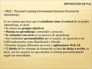 DEFINICICIÓN DE PLE PLE  = Personal Learning Environment (Entorno Personal de  Aprendizaje) ‏ Es un sistema que hace que el  estudiante tome el control  de su propio Aprendizaje, es decir: Se marca sus  propios objetivos Maneja su aprendizaje : contenidos y procesos Se comunica con otros  en su proceso de aprendizaje Son totalmente  personalizables  por el usuario, en oposición a los LMS tradicionales como Blackboard o Moodle Permiten integrar diferentes servicios y  aplicaciones Web 2.0 El  diseño  de los sistemas de formación se hace  de abajo a arriba , es decir, son los usuarios los que diseñan el sistema personalizándolo según sus necesidades. 