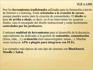 VLE o LMS Son las  herramientas tradicionales  utilizadas para la formación a través de Internet o e-learning. Están  orientadas a la creación de cursos ,  aunque pueden usarse para la creación de comunidades. El  diseño  se  hace  de arriba a abajo , es decir, en él no intervienen los usuarios  finales, sino el encargado del diseño instruccional y están fuertemente  controlados por los profesores .  Contienen  multitud de herramientas  para el desarrollo de la docencia,  especialmente las dedicadas a la gestión de  contenidos ,  comunicación (foros, chat,...) y  evaluación  (test autocorregidos, tareas,...) ‏ . Muchas veces incluyen  APIs o plugins para integrarse con PLEs . Los ejemplos más típicos de este tipo de sistemas son  Blackboard, Moodle y Sakai.  