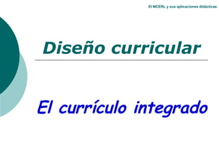El MCERL y sus aplicaciones didácticas Diseño curricular El currículo integrado 
