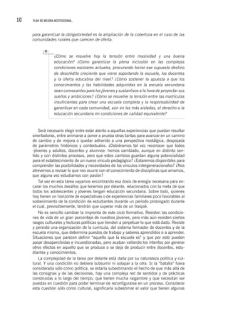 10 PLAN DE MEJORA INSTITUCIONAL.
para garantizar la obligatoriedad es la ampliación de la cobertura en el caso de las
comunidades rurales que carecen de oferta.
¿Cómo se resuelve hoy la tensión entre masividad y una buena
educación? ¿Cómo garantizar la plena inclusión en las complejas
condiciones escolares actuales, procurando torcer ese supuesto destino
de descrédito creciente que viene soportando la escuela, los docentes
y la oferta educativa del nivel? ¿Cómo sostener la apuesta a que los
conocimientos y las habilidades adquiridas en la escuela secundaria
sean convocantes para los jóvenes y sustantivos a la hora de proyectar sus
sueños y ambiciones? ¿Cómo se resuelve la tensión entre las matrículas
insuficientes para crear una escuela completa y la responsabilidad de
garantizar en cada comunidad, aún en las más aisladas, el derecho a la
educación secundaria en condiciones de calidad equivalente?
Será necesario elegir entre estar atento a aquellas experiencias que puedan resultar
orientadoras, entre animarse a poner a prueba otras tantas para avanzar en un camino
de cambio y de mejora o quedar adherido a una perspectiva nostálgica, despojada
de parámetros históricos y contextuales. ¿Debiéramos tal vez reconocer que todos
-jóvenes y adultos, docentes y alumnos- hemos cambiado, aunque en distinto sen-
tido y con distintos procesos, pero que estos cambios guardan alguna potencialidad
para el establecimiento de un nuevo vínculo pedagógico? ¿Estaremos disponibles para
comprender las posibilidades y necesidades de los vínculos intergeneracionales? ¿Nos
atrevemos a revisar lo que nos ocurre con el conocimiento de disciplinas que amamos,
que alguna vez estudiamos con pasión?
Tal vez en esta tarea vayamos encontrando esa dosis de energía necesaria para en-
carar los muchos desafíos que tenemos por delante, relacionados con la meta de que
todos los adolescentes y jóvenes tengan educación secundaria. Sobre todo, quienes
hoy tienen un horizonte de expectativas o de experiencias familiares poco favorables al
sostenimiento de la condición de estudiantes durante un período prolongado durante
el cual, previsiblemente, tendrán que superar más de un traspié.
No es sencillo cambiar la impronta de este ciclo formativo. Resisten las condicio-
nes de vida de un gran porcentaje de nuestros jóvenes, pero más aún resisten ciertos
rasgos culturales y lecturas políticas que tienden a perpetuar lo que está dado. Resiste
y persiste una organización de la currícula, del sistema formador de docentes y de la
escuela misma, que determina puestos de trabajo y saberes aprendidos o a aprender.
Situaciones que parecen definir “aquello que la escuela es” y que por esto pueden
pasar desapercibidas e incuestionadas, pero acaban vallando los intentos por generar
otros efectos en aquello que se produce o se deja de producir entre docentes, estu-
diantes y conocimientos.
La complejidad de la tarea por delante está dada por su naturaleza política y cul-
tural. Y una condición no debiera subsumir ni solapar a la otra. Si la “batalla” fuera
considerada sólo como política, se estaría subestimando el hecho de que más allá de
las consignas y de las decisiones, hay una compleja red de sentidos y de prácticas
construidas a lo largo del tiempo, que tienen mucha raigambre y que necesitan ser
puestas en cuestión para poder terminar de reconfigurarse en un proceso. Considerar
esta cuestión sólo como cultural, significaría subestimar el valor que tienen algunas
 