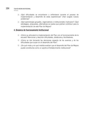 104 PLAN DE MEJORA INSTITUCIONAL.
Anexos.
¿Qué dificultades se encontraron o enfrentaron durante el proceso de
implementación y desarrollo de estas experiencias? ¿Han surgido nuevos
problemas?
¿Qué aprendizajes grupales, organizativos e institucionales implicaron? ¿Qué
estrategias, propuestas, alternativas se evalúa que podrían contribuir para la
implementación de este Plan de Mejora?
4. Dinámica de funcionamiento Institucional
¿Cómo se articulará la implementación del Plan con el funcionamiento de la
escuela? Mencionar y describir dificultades, obstáculos y facilitadores.
¿Cómo se irán tomando las decisiones respecto de los avances y de los
dificultades que surjan en el desarrollo del Plan?
¿De qué modo y en qué medida evalúan que el desarrollo del Plan de Mejora
puede constituirse como un aporte al fortalecimiento institucional?
 