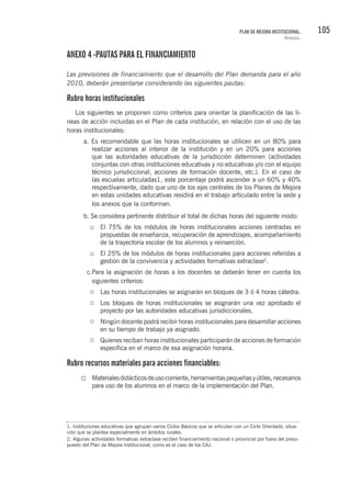 105PLAN DE MEJORA INSTITUCIONAL.
Anexos.
ANEXO 4 -PAUTAS PARA EL FINANCIAMIENTO
Las previsiones de financiamiento que el desarrollo del Plan demanda para el año
2010, deberán presentarse considerando las siguientes pautas:
Rubro horas institucionales
Los siguientes se proponen como criterios para orientar la planificación de las lí-
neas de acción incluidas en el Plan de cada institución, en relación con el uso de las
horas institucionales:
a. Es recomendable que las horas institucionales se utilicen en un 80% para
realizar acciones al interior de la institución y en un 20% para acciones
que las autoridades educativas de la jurisdicción determinen (actividades
conjuntas con otras instituciones educativas y no educativas y/o con el equipo
técnico jurisdiccional, acciones de formación docente, etc.). En el caso de
las escuelas articuladas1, este porcentaje podrá ascender a un 60% y 40%
respectivamente, dado que uno de los ejes centrales de los Planes de Mejora
en estas unidades educativas residirá en el trabajo articulado entre la sede y
los anexos que la conforman.
b. Se considera pertinente distribuir el total de dichas horas del siguiente modo:
El 75% de los módulos de horas institucionales acciones centradas en
propuestas de enseñanza, recuperación de aprendizajes, acompañamiento
de la trayectoria escolar de los alumnos y reinserción.
El 25% de los módulos de horas institucionales para acciones referidas a
gestión de la convivencia y actividades formativas extraclase2
.
c.Para la asignación de horas a los docentes se deberán tener en cuenta los
siguientes criterios:
Las horas institucionales se asignarán en bloques de 3 ó 4 horas cátedra.
Los bloques de horas institucionales se asignarán una vez aprobado el
proyecto por las autoridades educativas jurisdiccionales.
Ningún docente podrá recibir horas institucionales para desarrollar acciones
en su tiempo de trabajo ya asignado.
Quienes reciban horas institucionales participarán de acciones de formación
específica en el marco de esa asignación horaria.
Rubro recursos materiales para acciones financiables:
Materialesdidácticosdeusocorriente,herramientaspequeñasyútiles,necesarios
para uso de los alumnos en el marco de la implementación del Plan.
1. Instituciones educativas que agrupan varios Ciclos Básicos que se articulan con un Ciclo Orientado, situa-
ción que se plantea especialmente en ámbitos rurales.
2. Algunas actividades formativas extraclase reciben financiamiento nacional o provincial por fuera del presu-
puesto del Plan de Mejora Institucional, como es el caso de los CAJ.
 