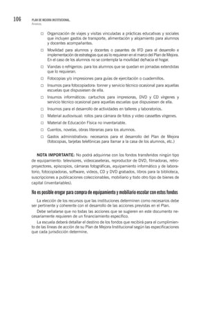 106 PLAN DE MEJORA INSTITUCIONAL.
Anexos.
Organización de viajes y visitas vinculadas a prácticas educativas y sociales
que incluyen gastos de transporte, alimentación y alojamiento para alumnos
y docentes acompañantes.
Movilidad para alumnos y docentes o pasantes de IFD para el desarrollo e
implementación de estrategias que así lo requieran en el marco del Plan de Mejora.
En el caso de los alumnos no se contempla la movilidad de/hacia el hogar.
Viandas o refrigerios: para los alumnos que se quedan en jornadas extendidas
que lo requieran.
Fotocopias y/o impresiones para guías de ejercitación o cuadernillos.
Insumos para fotocopiadora: tonner y servicio técnico ocasional para aquellas
escuelas que dispusiesen de ella.
Insumos informáticos: cartuchos para impresoras, DVD y CD vírgenes y
servicio técnico ocasional para aquellas escuelas que dispusiesen de ella.
Insumos para el desarrollo de actividades en talleres y laboratorios.
Material audiovisual: rollos para cámara de fotos y video cassettes vírgenes.
Material de Educación Física no inventariable.
Cuentos, novelas, obras literarias para los alumnos.
Gastos administrativos: necesarios para el desarrollo del Plan de Mejora
(fotocopias, tarjetas telefónicas para llamar a la casa de los alumnos, etc.)
NOTA IMPORTANTE: No podrá adquirirse con los fondos transferidos ningún tipo
de equipamiento: televisores, videocaseteras, reproductor de DVD, filmadoras, retro-
proyectores, episcopios, cámaras fotográficas, equipamiento informático y de labora-
torio, fotocopiadoras, software, videos, CD y DVD grabados, libros para la biblioteca,
suscripciones a publicaciones coleccionables, mobiliario y todo otro tipo de bienes de
capital (inventariables).
Noesposibleerogarparacompradeequipamientoymobiliarioescolarconestosfondos
La elección de los recursos que las instituciones determinen como necesarios debe
ser pertinente y coherente con el desarrollo de las acciones previstas en el Plan.
Debe señalarse que no todas las acciones que se sugieren en este documento ne-
cesariamente requieren de un financiamiento específico.
La escuela deberá detallar el destino de los fondos que recibirá para el cumplimien-
to de las líneas de acción de su Plan de Mejora Institucional según las especificaciones
que cada jurisdicción determine.
 