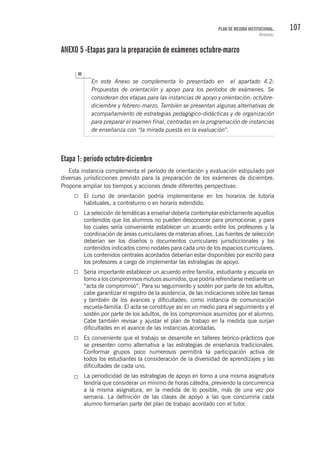107PLAN DE MEJORA INSTITUCIONAL.
Anexos.
ANEXO 5 -Etapas para la preparación de exámenes octubre-marzo
En este Anexo se complementa lo presentado en el apartado 4.2:
Propuestas de orientación y apoyo para los períodos de exámenes. Se
consideran dos etapas para las instancias de apoyo y orientación: octubre-
diciembre y febrero-marzo. También se presentan algunas alternativas de
acompañamiento de estrategias pedagógico-didácticas y de organización
para preparar el examen final, centradas en la programación de instancias
de enseñanza con “la mirada puesta en la evaluación”.
Etapa 1: período octubre-diciembre
Esta instancia complementa el período de orientación y evaluación estipulado por
diversas jurisdicciones previsto para la preparación de los exámenes de diciembre.
Propone ampliar los tiempos y acciones desde diferentes perspectivas:
El curso de orientación podría implementarse en los horarios de tutoría
habituales, a contraturno o en horario extendido.
La selección de temáticas a enseñar debería contemplar estrictamente aquellos
contenidos que los alumnos no pueden desconocer para promocionar, y para
los cuales sería conveniente establecer un acuerdo entre los profesores y la
coordinación de áreas curriculares de materias afines. Las fuentes de selección
deberían ser los diseños o documentos curriculares jurisdiccionales y los
contenidos indicados como nodales para cada uno de los espacios curriculares.
Los contenidos centrales acordados deberían estar disponibles por escrito para
los profesores a cargo de implementar las estrategias de apoyo.
Sería importante establecer un acuerdo entre familia, estudiante y escuela en
torno a los compromisos mutuos asumidos, que podría refrendarse mediante un
“acta de compromiso”. Para su seguimiento y sostén por parte de los adultos,
cabe garantizar el registro de la asistencia, de las indicaciones sobre las tareas
y también de los avances y dificultades; como instancia de comunicación
escuela-familia. El acta se constituye así en un medio para el seguimiento y el
sostén por parte de los adultos, de los compromisos asumidos por el alumno.
Cabe también revisar y ajustar el plan de trabajo en la medida que surjan
dificultades en el avance de las instancias acordadas.
Es conveniente que el trabajo se desarrolle en talleres teórico-prácticos que
se presenten como alternativa a las estrategias de enseñanza tradicionales.
Conformar grupos poco numerosos permitirá la participación activa de
todos los estudiantes la consideración de la diversidad de aprendizajes y las
dificultades de cada uno.
La periodicidad de las estrategias de apoyo en torno a una misma asignatura
tendría que considerar un mínimo de horas cátedra, previendo la concurrencia
a la misma asignatura, en la medida de lo posible, más de una vez por
semana. La definición de las clases de apoyo a las que concurriría cada
alumno formarían parte del plan de trabajo acordado con el tutor.
 
