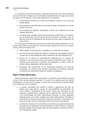 108 PLAN DE MEJORA INSTITUCIONAL.
Anexos.
En la evaluación final de diciembre a cargo del docente del curso sería importante
que se contemple el trabajo que el estudiante fue desarrollando a lo largo de las clases
de apoyo y de orientación y que puede reflejarse en, por ejemplo:
la información provista por el tutor que acompañó al alumno en su plan de
trabajo global;
las evaluaciones parciales de las instancias de apoyo, articuladas con las del
profesor del curso;
las competencias logradas, presentadas a través de la defensa oral de los
trabajos realizados;
una apreciación valorativa acerca del compromiso y dedicación en las tareas,
que el docente del curso de apoyo formule al finalizar el período, como un
elemento más de la ponderación del docente del curso para la evaluación de
cada alumno.
Si la normativa de evaluación provincial lo contempla, podría habilitarse una se-
gunda oportunidad de evaluación en diciembre para aquellos alumnos que cumplan
ciertas condiciones tales como:
haber logrado un promedio de la asignatura sin calificación de aplazo;
que el promedio del conjunto de materias, incluidas las no aprobadas, sea igual
o mayor que el valor establecido para la aprobación de cada asignatura y/o
contar con un informe de recomendación elaborado por un conjunto de
docentes -o una instancia similar como el grupo conformado por el tutor, un
miembro de la conducción, el profesor de la asignatura, u otros- a partir de
ciertos criterios elaborados institucionalmente.
Considerar una combinación de las condiciones anteriores, de modo de
contemplar una instancia para aquellos estudiantes que hubieran realizado
un esfuerzo que demuestre interés por aprobar la asignatura.
Etapa 2: Período febrero-marzo
Resulta pertinente implementar nuevamente un dispositivo de orientación y apoyo
similar al del período octubre-diciembre. En cuanto a los perfiles para las tutorías
orientadoras y las instancias de apoyo, en cada caso se considerará la disponibilidad
de la institución. Así por ejemplo:
La tutoría orientadora que implica el diseño y seguimiento del plan de
trabajo para cada alumno, puede ser responsabilidad de preceptores de
curso, tutores o facilitadores de los cursos, tutores que intervienen en los
proyectos socioeducativos, docentes de los espacios EDI, alumnos de IFD
o de universidades que estén desarrollando pasantías o tutores asignados
especialmente y por lo tanto, rentados con horas institucionales. El sentido es
acompañar de manera permanente la etapa de orientación y evaluación que
suele ser de alto nivel de complejidad para los alumnos y sus familias.
La instancia de apoyo a los aprendizajes convendría que quede a cargo de los
docentes de las asignaturas correspondientes de cada institución, pudiendo
preverse también el acompañamiento de otros docentes o alumnos de IFD o
de universidades locales.
 