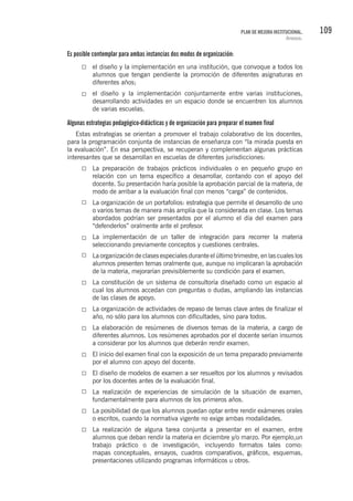 109PLAN DE MEJORA INSTITUCIONAL.
Anexos.
Es posible contemplar para ambas instancias dos modos de organización:
el diseño y la implementación en una institución, que convoque a todos los
alumnos que tengan pendiente la promoción de diferentes asignaturas en
diferentes años;
el diseño y la implementación conjuntamente entre varias instituciones,
desarrollando actividades en un espacio donde se encuentren los alumnos
de varias escuelas.
Algunas estrategias pedagógico-didácticas y de organización para preparar el examen final
Estas estrategias se orientan a promover el trabajo colaborativo de los docentes,
para la programación conjunta de instancias de enseñanza con “la mirada puesta en
la evaluación”. En esa perspectiva, se recuperan y complementan algunas prácticas
interesantes que se desarrollan en escuelas de diferentes jurisdicciones:
La preparación de trabajos prácticos individuales o en pequeño grupo en
relación con un tema específico a desarrollar, contando con el apoyo del
docente. Su presentación haría posible la aprobación parcial de la materia, de
modo de arribar a la evaluación final con menos “carga” de contenidos.
La organización de un portafolios: estrategia que permite el desarrollo de uno
o varios temas de manera más amplia que la considerada en clase. Los temas
abordados podrían ser presentados por el alumno el día del examen para
“defenderlos” oralmente ante el profesor.
La implementación de un taller de integración para recorrer la materia
seleccionando previamente conceptos y cuestiones centrales.
La organización de clases especiales durante el último trimestre, en las cuales los
alumnos presenten temas oralmente que, aunque no implicaran la aprobación
de la materia, mejorarían previsiblemente su condición para el examen.
La constitución de un sistema de consultoría diseñado como un espacio al
cual los alumnos accedan con preguntas o dudas, ampliando las instancias
de las clases de apoyo.
La organización de actividades de repaso de temas clave antes de finalizar el
año, no sólo para los alumnos con dificultades, sino para todos.
La elaboración de resúmenes de diversos temas de la materia, a cargo de
diferentes alumnos. Los resúmenes aprobados por el docente serían insumos
a considerar por los alumnos que deberán rendir examen.
El inicio del examen final con la exposición de un tema preparado previamente
por el alumno con apoyo del docente.
El diseño de modelos de examen a ser resueltos por los alumnos y revisados
por los docentes antes de la evaluación final.
La realización de experiencias de simulación de la situación de examen,
fundamentalmente para alumnos de los primeros años.
La posibilidad de que los alumnos puedan optar entre rendir exámenes orales
o escritos, cuando la normativa vigente no exige ambas modalidades.
La realización de alguna tarea conjunta a presentar en el examen, entre
alumnos que deban rendir la materia en diciembre y/o marzo. Por ejemplo,un
trabajo práctico o de investigación, incluyendo formatos tales como:
mapas conceptuales, ensayos, cuadros comparativos, gráficos, esquemas,
presentaciones utilizando programas informáticos u otros.
 