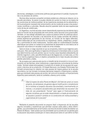 11PLAN DE MEJORA INSTITUCIONAL.
decisiones, estrategias y condiciones políticas para garantizar el sustrato imprescindi-
ble a los procesos de cambio.
Muchas otras naciones comparten similares problemas y dilemas en relación con la
escuela secundaria. Se ponen a prueba intentos de cambio en línea con la mejora de
las condiciones de institucionalidad, de las trayectorias escolares de los estudiantes y
de la actualización necesaria del conocimiento y de los modos de acceso a las produc-
ciones científicas y culturales. Resulta atractivo aprender tanto de esas experiencias
como de las de nuestro país.
En Argentina, muchas escuelas vienen desarrollando experiencias de distinto tipo y
tenor en función de las propuestas del nivel central, tanto nacional como provinciales.
También, en ese diálogo saludable que a veces se produce entre las prácticas educa-
tivas que generan las escuelas y las decisiones de los niveles centrales del sistema,
ciertas experiencias generadas en las mismas, en función de los logros obtenidos,
fueron traducidas por las jurisdicciones en dispositivos -planes, programas y proyec-
tos- y promovidos en otras instituciones. También están en implementación diversas
alternativas que ponen en evidencia la posibilidad de desarrollar el ciclo básico de la
educación secundaria en escuelas rurales de zonas aisladas.
Será sin duda un largo recorrido el que se emprende y todo lo que hagamos pare-
cerá poco. Pero será significativo si logramos dimensionar lo transitado entre un punto
que determinemos como de partida -que en muchos casos reportará antecedentes de
distinta magnitud- y otro, que difícilmente sea el de llegada sino, en todo caso, un hito
en la marcha progresiva hacia un objetivo compartido de la mejor escuela secundaria
posible para todos y todas.
No se espera que cada escuela asuma un desafío de tal dimensión si no es en coor-
dinación con las familias, otras instituciones y organizaciones comunitarias de diversa
índole. También estará acompañada y contará con el sostén de los equipos de super-
visión y técnicos de la jurisdicción. El Estado Nacional y los Estados Provinciales han
firmado compromisos en relación con este proceso de mejora gradual de la escuela
secundaria y se han tomado numerosas decisiones respecto a lineamientos y estrate-
gias que orientarán este proceso de cambio, así como se ha previsto un financiamiento
específico para sostenerlo, tanto en contextos urbanos como rurales.
¿Qué se espera de estos Planes de Mejora? ¿Se trata de sumar un nuevo
proyecto, de reemplazar, de generar alguna modificación o simplemente
de re-nombrar al proyecto educativo documentado y eventualmente en
marcha, o al proyecto socioeducativo que desarrollan las escuelas? ¿Se
trata de una presentación “formal” para lograr el financiamiento de
algunas iniciativas que se están desarrollando o a través de estos planes
se apuesta a producir cambios en la condiciones de institucionalidad y
organizativas de la escuela?
Mediante el presente documento se propone dejar a disposición de las escuelas
algunos conceptos y experiencias que permitan avanzar sobre estos y otros interro-
gantes, que previsiblemente se formularán a la hora de encarar la tarea de diseñar sus
Planes de Mejora. Cabe aclarar que las prioridades que la jurisdicción se plantea para
la educación secundaria constituyen el marco estructural sobre el cual definir el Plan
 