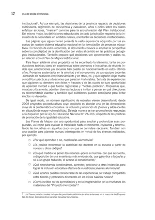 12 PLAN DE MEJORA INSTITUCIONAL.
institucional1
. Así por ejemplo, las decisiones de la provincia respecto de decisiones
curriculares, regímenes de convivencia y evaluación, años o ciclos sobre los cuales
enfatizar acciones, “marcan” caminos para la estructuración del Plan Institucional.
Del mismo modo, las definiciones estructurales de cada jurisdicción respecto de la in-
clusión de la secundaria en ámbitos rurales, orientarán las decisiones institucionales.
Las páginas que siguen tienen presente la vasta experiencia adquirida por las es-
cuelas de nuestro sistema educativo nacional en la formulación de proyectos educa-
tivos. En función de estos recorridos, el documento convoca a ampliar la perspectiva
sobre la complejidad de la planificación con vistas al cambio en las prácticas pedagó-
gico-institucionales. También propone qué decisiones son convenientes y cuáles no,
en relación con el Plan de Mejora Institucional.
Para llevar adelante estos propósitos se ha encontrado fundamento, tanto en pro-
ducciones teóricas como en experiencias sobre proyectos e iniciativas de distinta ín-
dole que jurisdicciones y/o escuelas han puesto en funcionamiento en estos últimos
años. Proyectos sustentados en la voluntad y el compromiso de sus equipos docentes
-contando en ocasiones con financiamiento y en otras, no- y que lograron dejar marca
o modificar prácticas y situaciones que parecían inalterables. Se trata de experiencias
que siguieron su derrotero con éxitos y fracasos y de las cuales se tuvo oportunidad
de aprender merced a que fueron registradas y “hechas públicas”. Propuestas que,
miradas críticamente, admiten diversas lecturas e invitan a pensar en qué direcciones
es recomendable avanzar y también qué cuestiones pueden anticiparse para evitar
efectos no deseados.
De igual modo, un número significativo de escuelas vienen desarrollando desde
2008 proyectos socioeducativos cuyo propósito es abordar una de las dimensiones
clave de la problemática educativa: la inclusión y retención de jóvenes y adolescentes
en situación de mayor vulnerabilidad. De esta manera se van promoviendo respuestas
a lo dispuesto por la Ley de Educación Nacional N° 26.206, respecto de las políticas
de promoción de la igualdad educativa.
Los Planes de Mejora son una oportunidad para ampliar y profundizar esas pro-
puestas, así como para evaluar lo transitado hasta el momento, revisando y reformu-
lando las iniciativas en aquellos casos en que se considere necesario. También son
una ocasión para plantear nuevos interrogantes en virtud de los avances realizados,
por ejemplo:
¿Por qué aprenden o no, nuestros/as alumnos/as?
¿Es posible reconstruir la autoridad del docente en la escuela a partir de
nuevos u otros códigos?
¿En qué medida se ponen los recursos -pocos o muchos- con que se cuenta,
a disposición de una enseñanza más enriquecida, que garantice a todos/as y
no a un grupo reducido, el acceso al conocimiento?
¿Qué necesitamos cuestionarnos, aprender, peticionar a otras instancias para
lograr la inclusión educativa efectiva de nuestros/as jóvenes alumnos/as?
¿Qué aportes pueden considerarse de las experiencias de trabajo compartido
entre tutores y profesores itinerantes en los ciclos básicos rurales?
¿Cómo inciden en los aprendizajes y en la programación de la enseñanza los
materiales del “Proyecto Horizontes”?
1. Los Planes Jurisdiccionales incluyen las prioridades definidas en años anteriores en el marco de las Propues-
tas de Apoyo Socioeducativo para las Escuelas Secundarias.
 