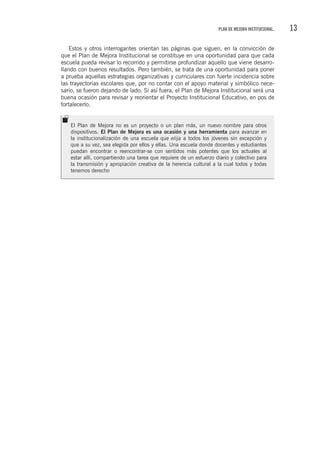 13PLAN DE MEJORA INSTITUCIONAL.
Estos y otros interrogantes orientan las páginas que siguen, en la convicción de
que el Plan de Mejora Institucional se constituye en una oportunidad para que cada
escuela pueda revisar lo recorrido y permitirse profundizar aquello que viene desarro-
llando con buenos resultados. Pero también, se trata de una oportunidad para poner
a prueba aquellas estrategias organizativas y curriculares con fuerte incidencia sobre
las trayectorias escolares que, por no contar con el apoyo material y simbólico nece-
sario, se fueron dejando de lado. Si así fuera, el Plan de Mejora Institucional será una
buena ocasión para revisar y reorientar el Proyecto Institucional Educativo, en pos de
fortalecerlo.
El Plan de Mejora no es un proyecto o un plan más, un nuevo nombre para otros
dispositivos. El Plan de Mejora es una ocasión y una herramienta para avanzar en
la institucionalización de una escuela que elija a todos los jóvenes sin excepción y
que a su vez, sea elegida por ellos y ellas. Una escuela donde docentes y estudiantes
puedan encontrar o reencontrar-se con sentidos más potentes que los actuales al
estar allí, compartiendo una tarea que requiere de un esfuerzo diario y colectivo para
la transmisión y apropiación creativa de la herencia cultural a la cual todos y todas
tenemos derecho
 