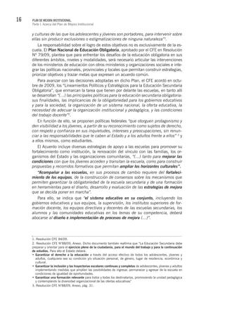 16 PLAN DE MEJORA INSTITUCIONAL.
Parte I. Acerca del Plan de Mejora Institucional
y culturas de las que los adolescentes y jóvenes son portadores, para intervenir sobre
ellas sin producir exclusiones o estigmatizaciones de ninguna naturaleza”1
.
La responsabilidad sobre el logro de estos objetivos no es exclusivamente de la es-
cuela. El Plan Nacional de Educación Obligatoria, aprobado por el CFE en Resolución
Nº 79/09, plantea que para enfrentar los desafíos de la educación obligatoria en sus
diferentes ámbitos, niveles y modalidades, será necesario articular las intervenciones
de los ministerios de educación con otros ministerios y organizaciones sociales e inte-
grar las políticas nacionales, provinciales y locales que permitan construir estrategias,
priorizar objetivos y trazar metas que expresen un acuerdo común.
Para avanzar con las decisiones adoptadas en dicho Plan, el CFE acordó en octu-
bre de 2009, los “Lineamientos Políticos y Estratégicos para la Educación Secundaria
Obligatoria”, que enmarcan la tarea que tienen por delante las escuelas, en tanto allí
se desarrollan “(…) las principales políticas para la educación secundaria obligatoria:
sus finalidades, las implicancias de la obligatoriedad para los gobiernos educativos
y para la sociedad, la organización de un sistema nacional, la oferta educativa, la
necesidad de adecuar la organización institucional y pedagógica, y las condiciones
del trabajo docente”2
.
En función de ello, se proponen políticas federales “que otorguen protagonismo y
den visibilidad a los jóvenes, a partir de su reconocimiento como sujetos de derecho,
con respeto y confianza en sus inquietudes, intereses y preocupaciones, sin renun-
ciar a las responsabilidades que le caben al Estado y a los adultos frente a ellos” 3
y
a ellos mismos, como estudiantes.
El Acuerdo incluye diversas estrategias de apoyo a las escuelas para promover su
fortalecimiento como institución, la renovación del vínculo con las familias, los or-
ganismos del Estado y las organizaciones comunitarias, “(…) tanto para mejorar las
condiciones con que los jóvenes acceden y transitan la escuela, como para construir
propuestas y recorridos formativos que permitan ampliar los horizontes culturales”.
“Acompañar a las escuelas, en sus procesos de cambio requiere del fortaleci-
miento de los equipos, de la construcción de consensos sobre los mecanismos que
permiten garantizar la obligatoriedad de la escuela secundaria y de una formación
en herramientas para el diseño, desarrollo y evaluación de las estrategias de mejora
que se decida poner en marcha”.
Para ello, se indica que “el sistema educativo en su conjunto, incluyendo los
gobiernos educativos y sus equipos, la supervisión, los institutos superiores de for-
mación docente, los equipos directivos y docentes de las escuelas secundarias, los
alumnos y las comunidades educativas en los temas de su competencia, deberá
abocarse al diseño e implementación de procesos de mejora (…)”.
1. Resolución CFE 84/09.
2. Resolución CFE N°88/09, Anexo. Dicho documento también reafirma que “La Educación Secundaria debe
preparar y orientar para el ejercicio pleno de la ciudadanía, para el mundo del trabajo y para la continuación
de estudios. Para ello el Estado deberá:
Garantizar el derecho a la educación•	 a través del acceso efectivo de todos los adolescentes, jóvenes y
adultos, cualquiera sea su condición y/o situación personal, de género, lugar de residencia, económica y
cultural.
Garantizar la inclusión y las trayectorias escolares continuas y completas•	 de adolescentes, jóvenes y adultos
implementando medidas que amplíen las posibilidades de ingresar, permanecer y egresar de la escuela en
condiciones de igualdad de oportunidades.
Garantizar una formación relevante•	 para todos y todas los destinatarios, promoviendo la unidad pedagógica
y contemplando la diversidad organizacional de las ofertas educativas”
3. Resolución CFE N°88/09, Anexo, pág. 31.
 