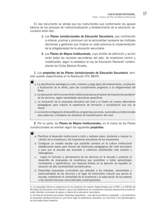 17PLAN DE MEJORA INSTITUCIONAL.
Parte I. Acerca del Plan de Mejora Institucional
En ese documento se señala que los instrumentos que conformarán los apoyos
básicos de los procesos de institucionalización y fortalecimiento de la educación se-
cundaria serán dos:
1. Los Planes Jurisdiccionales de Educación Secundaria, que contribuirán
a ordenar, priorizar y promover con la racionalidad necesaria las múltiples
decisiones y gestiones que implica en cada provincia la implementación
de la obligatoriedad de la educación secundaria.
2. Los Planes de Mejora Institucionale, cuyo ámbito de definición y acción
serán todas las escuelas secundarias del país, de enseñanza común y
modalizadas, según lo establece la Ley de Educación Nacional4
contem-
plando los Ciclos Básicos Rurales.
1. Los propósitos de los Planes Jurisdiccionales de Educación Secundaria, tam-
bién quedan especificados en la Resolución CFE 88/09:
a. La planificación estratégica a corto, mediano y largo plazo del ordenamiento, ampliación
y localización de la oferta, para dar cumplimiento progresivo a la obligatoriedad del
Nivel.
b. La adecuación del funcionamiento institucional para acompañar las trayectorias escolares5
de los alumnos, según necesidades educativas específicas.
c. La renovación de la propuesta educativa del nivel y el diseño de nuevas alternativas
pedagógicas para mejorar la experiencia de formación y socialización que hoy se
ofrece.
d.Larevisióneintegracióndelaspolíticas,programasyacciones,nacionalesyjurisdiccionales
para potenciar y fortalecer los esfuerzos de transformación del nivel.
2. Por su parte, los Planes de Mejora Institucionales, en el marco de los Planes
Jurisdiccionales se orientan según los siguientes propósitos:
4. La propuesta retoma la experiencia de los proyectos de mejora implementados por el INET y el INFOD del
Ministerio de Educación de la Nación y para cuya elaboración se consideraron diversas experiencias jurisdiccio-
nales referidas a procesos de apoyo y mejora de la educación secundaria.
5. Se trata de reconocer que existen diferentes trayectorias - más allá de la teórica o esperada - y de diversificar
la propuesta escolar/curricular en que tiene lugar la experiencia educativa, sin renunciar a los aprendizajes a
los que todos tienen derecho.
a. Planificar el desarrollo institucional a corto y mediano plazo, tendiente a mejorar la
calidad de la enseñanza y las trayectorias educativas de los estudiantes.
b. Configurar un modelo escolar que posibilite cambios en la cultura institucional
estableciendo bases para renovar las tradiciones pedagógicas del nivel secundario
y para que la escuela sea accesible a colectivos estudiantiles más amplios y
heterogéneos.
c. Lograr la inclusión y permanencia de los alumnos en la escuela y propiciar el
desarrollo de propuestas de enseñanza que posibiliten a todos aprendizajes
consistentes y significativos, con especial énfasis en la atención de aquellos en
situación de alta vulnerabilidad socioeducativa.
d. Desarrollar propuestas curriculares que atiendan a los intereses, necesidades y
potencialidades de los alumnos y al lugar de transmisión cultural que asume la
escuela, enfatizando la centralidad de la enseñanza y la adecuación de los saberes
a las transformaciones socioculturales contemporáneas.
 