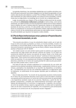 18 PLAN DE MEJORA INSTITUCIONAL.
Parte I. Acerca del Plan de Mejora Institucional
Las grandes directrices y las prioridades establecidas por la política educativa juris-
diccional para la educación secundaria obligatoria son las referencias generales con que
cuenta cada escuela para elaborar su propio Plan de Mejora Institucional. Sobre ellas,
será importante que cada institución genere una re-lectura de las prioridades y orienta-
ciones que se venga dando o se proponga dar en función de su realidad particular.
Luego, las propuestas que integren el Plan de Mejora Institucional han de conside-
rar y articular las dimensiones institucional y curricular en tanto ambas, como iremos
analizando, son determinantes a la hora de proponerse redireccionar el hacer cotidiano
hacia el objetivo de corto o mediano plazo de ir generando mejoras en las trayectorias
escolares de alumnas y alumnos. En este sentido cabe mencionar la importancia de
tomar en consideración la convivencia de diferentes modelos organizacionales estable-
cidos en función de las características particulares de cada espacio social, incluyendo
las particularidades que requieran los espacios rurales aislados.
B.ElPlandeMejoraInstitucionalpararevisarypotenciarelProyectoEducativo
Institucional documentado y en acto
“Una escuela secundaria a la que los estudiantes deseen asistir, por el valor de
lo que en ella ocurre para su presente y su futuro, en muchos sentidos, incierto o no
controlable en exclusividad desde la oferta educativa, exige revisar el tipo de expe-
riencia de formación y socialización que hoy se ofrece y diseñar nuevas alternativas”
plantea la Resolución CFE N° 84/096
.
“Un modelo escolar con este sentido implica poner en práctica una organización
institucional que haga propia esta decisión colectiva de cambio. Es sin duda una
construcción política que asume una posición de avance frente a los límites que
plantea la escuela tradicional a la hora de educar” continúa el mismo documento, y
luego aclara: “Esta construcción política precede a la propuesta pedagógica y condi-
ciona sus prácticas. Es una propuesta que fortalece el protagonismo de los equipos
directivos y docentes en el marco de la particularidad de cada escuela para posibi-
litar que todos puedan estar y crecer en ella” 7
.
Una tarea de este tipo necesita sustentarse en la construcción de una visión del
conjunto de las prácticas educativas institucionales, cuestionando la forma en que se
incluye y acompaña a los estudiantes en su recorrido -los dispositivos, la normativa,
etc.- y el tratamiento que se le da a los contenidos académicos -la organización para
la enseñanza, la conformación de los equipos docentes para la enseñanza y otros
aspectos-.
Dice el citado documento: “La revisión de las propuestas escolares institucionales
en el marco de una propuesta educativa común para el nivel secundario constituye
una apuesta política que pone en el centro de la toma de decisiones los aprendizajes
y las trayectorias escolares reales de los alumnos. Rearticula, a partir de ello, los
grandes componentes y variables que tradicionalmente funcionaron como organi-
zadores del planeamiento: el currículum, la organización, la gestión y los recursos,
así como las variables tiempo, espacio y agrupamientos. La tarea será no replantear
cada uno de estos componentes por separado, sino incorporarlos como dimensiones
presentes en la construcción de una propuesta escolar integrada”8
.
6. Resolución CFE N° 84/09, Anexo, pág. 10.
7. Resolución CFE N° 93/09, Anexo, pág. 4.
8. Resolución CFE N° 93/09, Anexo pág. 5.
 