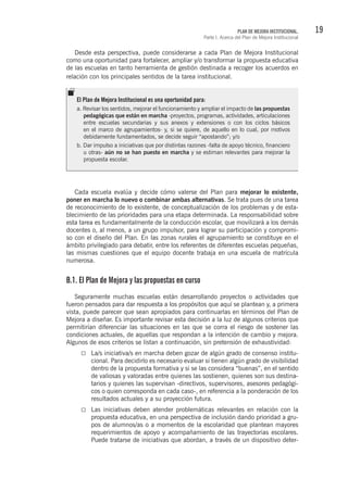 19PLAN DE MEJORA INSTITUCIONAL.
Parte I. Acerca del Plan de Mejora Institucional
Desde esta perspectiva, puede considerarse a cada Plan de Mejora Institucional
como una oportunidad para fortalecer, ampliar y/o transformar la propuesta educativa
de las escuelas en tanto herramienta de gestión destinada a recoger los acuerdos en
relación con los principales sentidos de la tarea institucional.
Cada escuela evalúa y decide cómo valerse del Plan para mejorar lo existente,
poner en marcha lo nuevo o combinar ambas alternativas. Se trata pues de una tarea
de reconocimiento de lo existente, de conceptualización de los problemas y de esta-
blecimiento de las prioridades para una etapa determinada. La responsabilidad sobre
esta tarea es fundamentalmente de la conducción escolar, que movilizará a los demás
docentes o, al menos, a un grupo impulsor, para lograr su participación y compromi-
so con el diseño del Plan. En las zonas rurales el agrupamiento se constituye en el
ámbito privilegiado para debatir, entre los referentes de diferentes escuelas pequeñas,
las mismas cuestiones que el equipo docente trabaja en una escuela de matrícula
numerosa.
B.1. El Plan de Mejora y las propuestas en curso
Seguramente muchas escuelas están desarrollando proyectos o actividades que
fueron pensados para dar respuesta a los propósitos que aquí se plantean y, a primera
vista, puede parecer que sean apropiados para continuarlas en términos del Plan de
Mejora a diseñar. Es importante revisar esta decisión a la luz de algunos criterios que
permitirían diferenciar las situaciones en las que se corra el riesgo de sostener las
condiciones actuales, de aquellas que respondan a la intención de cambio y mejora.
Algunos de esos criterios se listan a continuación, sin pretensión de exhaustividad:
La/s iniciativa/s en marcha deben gozar de algún grado de consenso institu-
cional. Para decidirlo es necesario evaluar si tienen algún grado de visibilidad
dentro de la propuesta formativa y si se las considera “buenas”, en el sentido
de valiosas y valoradas entre quienes las sostienen, quienes son sus destina-
tarios y quienes las supervisan -directivos, supervisores, asesores pedagógi-
cos o quien corresponda en cada caso-, en referencia a la ponderación de los
resultados actuales y a su proyección futura.
Las iniciativas deben atender problemáticas relevantes en relación con la
propuesta educativa, en una perspectiva de inclusión dando prioridad a gru-
pos de alumnos/as o a momentos de la escolaridad que plantean mayores
requerimientos de apoyo y acompañamiento de las trayectorias escolares.
Puede tratarse de iniciativas que abordan, a través de un dispositivo deter-
El Plan de Mejora Institucional es una oportunidad para:
a. Revisar los sentidos, mejorar el funcionamiento y ampliar el impacto de las propuestas
pedagógicas que están en marcha -proyectos, programas, actividades, articulaciones
entre escuelas secundarias y sus anexos y extensiones o con los ciclos básicos
en el marco de agrupamientos- y, si se quiere, de aquello en lo cual, por motivos
debidamente fundamentados, se decide seguir “apostando”; y/o
b. Dar impulso a iniciativas que por distintas razones -falta de apoyo técnico, financiero
u otras- aún no se han puesto en marcha y se estiman relevantes para mejorar la
propuesta escolar.
 