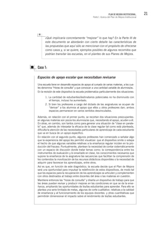 21PLAN DE MEJORA INSTITUCIONAL.
Parte I. Acerca del Plan de Mejora Institucional
¿Qué implicaría concretamente “mejorar” lo que hay? En la Parte III de
este documento se abordarán con cierto detalle las características de
las propuestas que aquí sólo se mencionan con el propósito de ofrecerse
como casos y, si se quiere, ejemplos posibles de algunos recorridos que
podrían transitar las escuelas, en el planteo de sus Planes de Mejora.
Espacios de apoyo escolar que necesitaban revisarse
Una escuela tiene en desarrollo espacios de apoyo al cursado de varias materias, a los cua-
les denomina “Horas de consulta” y que convocan a una cantidad variable de alumnos/as.
En la revisión de este dispositivo la escuela problematiza particularmente dos situaciones:
1. La cantidad de estudiantes/destinatarios potenciales no ha disminuido con
el tiempo, incluso ha aumentado.
2. Si bien los profesores a cargo del dictado de las asignaturas se ocupan de
“derivar” a los alumnos al apoyo que ellos u otros profesores dan; ambos
espacios permanecen en varios sentidos desvinculados.
Además, en relación con el primer punto, se recortan dos situaciones preocupantes:
en algunas materias son pocos los alumnos/as que, necesitando el apoyo, acuden a él.
En otras, en cambio, son tantos como para generar una situación de “clase en parale-
lo” que, además de interpelar la eficacia de la clase regular tal como está planteada,
dificulta la atención de las necesidades particulares de aprendizaje de cada estudiante
que va en busca de un apoyo específico.
En relación con el segundo punto, algunos profesores han comenzado a señalar algo
que la experiencia del apoyo les permitió visualizar: que el dispositivo omite o solapa
el hecho de que algunas variables relativas a la enseñanza regular inciden en la pro-
ducción del fracaso. Puntualmente, plantean la necesidad de contar sistemáticamente
con un espacio de discusión donde tratar temas como: la correspondencia entre los
instrumentos de evaluación y lo enseñado en clase, los conocimientos necesarios que
supone la enseñanza de la asignatura las secuencias que facilitan la comprensión de
los contenidos la movilización de los recursos didácticos disponibles o la necesidad de
adquirir para favorecer los aprendizajes, entre otros.
Así es que, en función de este diagnóstico, la escuela decide que el Plan de Mejora
será una oportunidad para impulsar la redefinición de estos dispositivos, de modo tal
que los espacios para la recuperación de los aprendizajes se articulen y complementen
con otros destinados al trabajo entre docentes del área o las materias en cuestión.
Mantiene entonces las “horas de consulta” y diseña un dispositivo de trabajo para que
las áreas puedan revisar y producir mejoras en las condiciones en que se da la ense-
ñanza, ampliando las oportunidades de los/las estudiantes para aprender. Para ello se
plantea una serie limitada de metas, algunas de corte cualitativo -relativas a la calidad
de enseñanza y al funcionamiento de los equipos docentes- y otras cuantitativas que
permitirán dimensionar el impacto sobre el rendimiento de los/las estudiantes.
Caso 1:
 