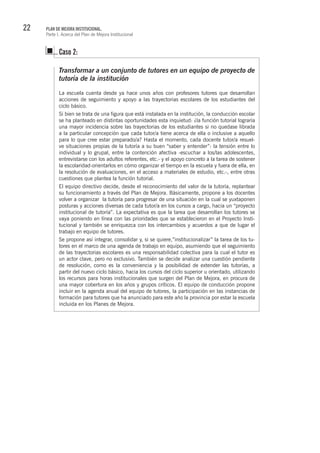 22 PLAN DE MEJORA INSTITUCIONAL.
Parte I. Acerca del Plan de Mejora Institucional
Transformar a un conjunto de tutores en un equipo de proyecto de
tutoría de la institución
La escuela cuenta desde ya hace unos años con profesores tutores que desarrollan
acciones de seguimiento y apoyo a las trayectorias escolares de los estudiantes del
ciclo básico.
Si bien se trata de una figura que está instalada en la institución, la conducción escolar
se ha planteado en distintas oportunidades esta inquietud: ¿la función tutorial lograría
una mayor incidencia sobre las trayectorias de los estudiantes si no quedase librada
a la particular concepción que cada tutor/a tiene acerca de ella o inclusive a aquello
para lo que cree estar preparado/a? Hasta el momento, cada docente tutor/a resuel-
ve situaciones propias de la tutoría a su buen “saber y entender”: la tensión entre lo
individual y lo grupal, entre la contención afectiva -escuchar a los/las adolescentes,
entrevistarse con los adultos referentes, etc.- y el apoyo concreto a la tarea de sostener
la escolaridad-orientarlos en cómo organizar el tiempo en la escuela y fuera de ella, en
la resolución de evaluaciones, en el acceso a materiales de estudio, etc.-, entre otras
cuestiones que plantea la función tutorial.
El equipo directivo decide, desde el reconocimiento del valor de la tutoría, replantear
su funcionamiento a través del Plan de Mejora. Básicamente, propone a los docentes
volver a organizar la tutoría para progresar de una situación en la cual se yuxtaponen
posturas y acciones diversas de cada tutor/a en los cursos a cargo, hacia un “proyecto
institucional de tutoría”. La expectativa es que la tarea que desarrollan los tutores se
vaya poniendo en línea con las prioridades que se establecieron en el Proyecto Insti-
tucional y también se enriquezca con los intercambios y acuerdos a que de lugar el
trabajo en equipo de tutores.
Se propone así integrar, consolidar y, si se quiere,”institucionalizar” la tarea de los tu-
tores en el marco de una agenda de trabajo en equipo, asumiendo que el seguimiento
de las trayectorias escolares es una responsabilidad colectiva para la cual el tutor es
un actor clave, pero no exclusivo. También se decide analizar una cuestión pendiente
de resolución, como es la conveniencia y la posibilidad de extender las tutorías, a
partir del nuevo ciclo básico, hacia los cursos del ciclo superior u orientado, utilizando
los recursos para horas institucionales que surgen del Plan de Mejora, en procura de
una mayor cobertura en los años y grupos críticos. El equipo de conducción propone
incluir en la agenda anual del equipo de tutores, la participación en las instancias de
formación para tutores que ha anunciado para este año la provincia por estar la escuela
incluida en los Planes de Mejora.
Caso 2:
 