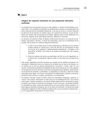 23PLAN DE MEJORA INSTITUCIONAL.
Parte I. Acerca del Plan de Mejora Institucional
Integrar los espacios extraclase en una propuesta educativa
unificada
En el edificio de una escuela funciona, en días sábados, un Centro de Actividades Juve-
niles (CAJ). Una cantidad considerable de adolescentes y jóvenes no escolarizados del
barrio participa de las actividades deportivas, a las que se suma un número reducido
de alumnos de la escuela. En ambos casos, son mayoría los varones, ya que la acti-
vidad que resultó más convocante fue el fútbol. Algunas pocas chicas participan con
frecuencia irregular de las actividades artísticas: plásticas y musicales.
La situación de diseñar el Plan de Mejora Institucional convoca a un conjunto de do-
centes curriculares y del CAJ, a revisar las propuestas, junto con el vicedirector de la
escuela. Allí se ponen en evidencia algunas situaciones:
Caso 3:
1. Si bien la comunidad local no ofrece alternativas culturales que los jóvenes
puedan realizar en contra-turno, como las del CAJ, la convocatoria es baja
en función de la población “potencialmente destinataria” y limitada a una
sola oferta: el fútbol. Las chicas no se sienten convocadas por casi ninguna
actividad.
2. Entre los jóvenes del barrio que participan del CAJ no se ha registrado, en
el último año, incorporación alguna a ésta ni a las otras tres escuelas de la
zona.
Este simple diagnóstico permite visualizar que aquello que los adultos consideran una
necesidad o interpretan como una carencia en la oferta que se hace a los jóvenes, no
se condice con lo que los jóvenes efectivamente “consumen” o hacen suyo. En una
reunión, finalmente se plantea la posibilidad de abrir las fronteras de uno y otro espacio
-la escuela que funciona de lunes a viernes y la propuesta de los sábados-, favoreciendo
la circulación de docentes y actividades. La expectativa es articular y potenciar ambas
propuestas para lograr una mayor convocatoria de adolescentes y jóvenes y promover
encuentro entre varones y mujeres, estudiantes y no estudiantes.
Se propone entonces revisar la oferta actual de actividades extraclase y generar un
“menú” más amplio -articulando en este caso con la estrategia del CAJ- que incluirá
entre lunes y viernes recreación y sumará al sábado alguna de las instancias de apoyo
al estudio que hasta el momento funcionaban en pos y pre-hora. Se plantea también
la necesidad de pasar revista del equipamiento con que cuentan ambos espacios, en
tanto algunos docentes consideran que se los está sub-utilizando. Se decide que estas
propuestas integrarán el Plan de Mejora Institucional y que se buscará el asesoramien-
to o la capacitación disponible en el nivel central.
 