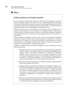 24 PLAN DE MEJORA INSTITUCIONAL.
Parte I. Acerca del Plan de Mejora Institucional
El CAJ y prácticas de inclusión educativa
En una escuela los días sábados funciona un CAJ (Centro de Actividades Juveniles),
parte en el edificio escolar y otra parte en el C.I.C (Centros Integración Comunitaria
- Ministerio de Desarrollo Social) al que asisten muchos adolescentes y jóvenes del ba-
rrio y algunos pocos alumnos regulares de la escuela. Este CAJ, ha recibido numerosos
pedidos de vacantes a partir de la Asignación Universal por Hijo.
Dentro de la dinámica de funcionamiento de la escuela se ve esta interacción con
espacios intersectoriales con cierta resistencia. Sin embargo, desde un grupo de do-
centes empieza a perfilarse la idea de romper con la sensación de algunos actores en
la escuela respecto de una “intromisión” de las organizaciones de la comunidad en la
vida escolar.
Luego de analizar la población que asiste al CAJ, piensan en el diseño de estrategias
que permitan trazar un puente entre la cultura escolar y la “del afuera”, un punto de
contacto entre la institución y el contexto sociocultural de estos jóvenes de modo tal
que además de las actividades propias de este espacio, se propicie la incorporación
progresiva de los participantes a las actividades de aula.
Se decide la implementación de diferentes estrategias a partir del diseño del Plan de
Mejora Institucional:
a. Incorporar la figura de un docente facilitador en el ámbito del CAJ para ofrecer
clases de apoyo, individuales o grupales y acompañamiento pedagógico para
aquellos alumnos que hubieran abandonado sus estudios y/o adeudaran
materias. Para los jóvenes que nunca se habían incorporado al Nivel
Secundario, la propuesta se centra en la incorporación paulatina de contenidos
curriculares, el abordaje sistemático de conocimientos metodologías de
estudio y la apropiación de un ritmo de trabajo similar al escolar.
b. Coordinar acciones con el Municipio a los efectos de resolver la falta de espacios
físicos para desarrollar estas tareas.
c. Organizar talleres que articulen lo diseñado para el espacio de reingreso y las
actividades desarrolladas en el CAJ. Dado que la comunidad cuenta con una
radio barrial, se plantea la posibilidad de desarrollar un Proyecto de Radio
que estimule procesos y prácticas de comunicación, de interacción entre
comunidad y escuela; también se contempla el tratamiento de situaciones
cotidianas que fortalezcan la recuperación de saberes previos formales o
informales.
d. Poner en marcha instancias de formación específica para los docentes que les
permita el abordaje y la implementación de una propuesta institucional hacia
la inclusión de jóvenes en progresivo proceso de escolarización.
Caso 4:
 
