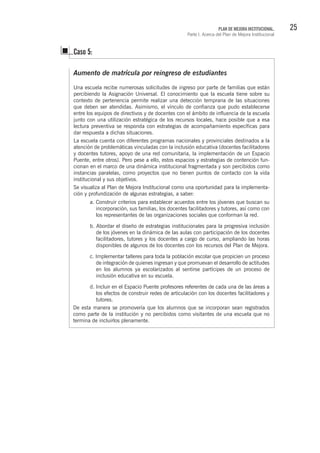 25PLAN DE MEJORA INSTITUCIONAL.
Parte I. Acerca del Plan de Mejora Institucional
Aumento de matrícula por reingreso de estudiantes
Una escuela recibe numerosas solicitudes de ingreso por parte de familias que están
percibiendo la Asignación Universal. El conocimiento que la escuela tiene sobre su
contexto de pertenencia permite realizar una detección temprana de las situaciones
que deben ser atendidas. Asimismo, el vínculo de confianza que pudo establecerse
entre los equipos de directivos y de docentes con el ámbito de influencia de la escuela
junto con una utilización estratégica de los recursos locales, hace posible que a esa
lectura preventiva se responda con estrategias de acompañamiento específicas para
dar respuesta a dichas situaciones.
La escuela cuenta con diferentes programas nacionales y provinciales destinados a la
atención de problemáticas vinculadas con la inclusión educativa (docentes facilitadores
y docentes tutores, apoyo de una red comunitaria, la implementación de un Espacio
Puente, entre otros). Pero pese a ello, estos espacios y estrategias de contención fun-
cionan en el marco de una dinámica institucional fragmentada y son percibidos como
instancias paralelas, como proyectos que no tienen puntos de contacto con la vida
institucional y sus objetivos.
Se visualiza al Plan de Mejora Institucional como una oportunidad para la implementa-
ción y profundización de algunas estrategias, a saber:
Caso 5:
a. Construir criterios para establecer acuerdos entre los jóvenes que buscan su
incorporación, sus familias, los docentes facilitadores y tutores, así como con
los representantes de las organizaciones sociales que conforman la red.
b. Abordar el diseño de estrategias institucionales para la progresiva inclusión
de los jóvenes en la dinámica de las aulas con participación de los docentes
facilitadores, tutores y los docentes a cargo de curso, ampliando las horas
disponibles de algunos de los docentes con los recursos del Plan de Mejora.
c. Implementar talleres para toda la población escolar que propicien un proceso
de integración de quienes ingresan y que promuevan el desarrollo de actitudes
en los alumnos ya escolarizados al sentirse partícipes de un proceso de
inclusión educativa en su escuela.
d. Incluir en el Espacio Puente profesores referentes de cada una de las áreas a
los efectos de construir redes de articulación con los docentes facilitadores y
tutores.
De esta manera se promovería que los alumnos que se incorporan sean registrados
como parte de la institución y no percibidos como visitantes de una escuela que no
termina de incluirlos plenamente.
 