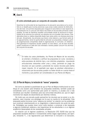 26 PLAN DE MEJORA INSTITUCIONAL.
Parte I. Acerca del Plan de Mejora Institucional
El ciclo orientado para un conjunto de escuelas rurales
Garantizar la continuidad de las trayectorias en la educación secundaria se ha conver-
tido en un desafío para muchas provincias cuyas zonas rurales carecían de oferta efec-
tiva del nivel. Una primera respuesta para inaugurar la secundaria en esos espacios es
la localización de un curso de ciclo básico secundario en las escuelas primarias rurales
aisladas. Se trata de identificar aquellas comunidades donde se reconocía la imposi-
bilidad de los alumnos de continuar sus estudios aún en el pueblo más cercano. Esta
alternativa tiene un relativo desarrollo desde hace varios años y en diversas provincias
del país. Actualmente, las primarias que tienen ciclos básicos y que forman parte de
los agrupamientos, tienen la oportunidad de articular sus propuestas y trabajar a partir
de programaciones compartidas desde lo organizacional, lo curricular y lo didáctico.
Para garantizar la trayectoria escolar posterior al ciclo básico, una de esas escuelas
puede constituirse en sede del ciclo orientado a donde puedan concurrir los alumnos
del conjunto de escuelas.
Caso 6:
En todos los casos planteados, los Planes de Mejora de las escuelas,
se orientan a fortalecer y calificar las propuestas en curso -escolares y
extra-escolares de distinto tipo y con distintos propósitos- impulsando
articulaciones relevantes entre unas y otras, poniendo en juego los
recursos con que cuentan y previendo los nuevos recursos para darles
mayor impulso. En el apartado que sigue se plantean alternativas y
situaciones que las escuelas pueden no haber tenido en cuenta hasta el
momento y que podrían ser consideradas en sus Planes de Mejora.
B.2. El Plan de Mejora y la inclusión de “nuevas” propuestas
Así como se planteó la posibilidad de que el Plan de Mejora Institucional se cons-
tituya en una ocasión para fortalecer las propuestas existentes, también puede ser
considerado como una oportunidad para poner en marcha y a prueba una o más
iniciativas que resulten novedosas para esa comunidad educativa y/o, que en algún
momento han dejado de desarrollarse por distintos motivos.
De modo que una escuela puede aprovechar los recursos que se ponen a su dis-
posición, para impulsar una estrategia con la que no cuenta en la actualidad. Esta
propuesta podría funcionar como “palanca de cambio” en relación con los problemas
que construyó colectivamente en su diagnóstico o determinación de punto de parti-
da. Estrategias que puedan tener como norte resolver o comenzar a dar respuesta
a alguno/s problema/s relativos a las trayectorias de los estudiantes o a un régimen
académico desacoplado de las necesidades actuales.
En relación con el régimen académico, la Resolución CFE 93/09 dice que las
propuestas escolares deberían ir incorporando ciertos rasgos organizativos, por ejem-
plo, revisando “(…) las regulaciones que determinan la inclusión o la exclusión,
 