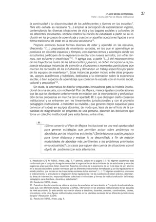 27PLAN DE MEJORA INSTITUCIONAL.
Parte I. Acerca del Plan de Mejora Institucional
la continuidad o la discontinuidad de los adolescentes y jóvenes en las escuelas”.
Para ello -señala- es necesario “(…) ampliar la concepción de escolarización vigente,
contemplando las diversas situaciones de vida y los bagajes sociales y culturales de
los diferentes estudiantes. Implica redefinir la noción de estudiante a partir de su in-
clusión en los procesos de aprendizaje y cuestionar aquellas acepciones ligadas a una
forma tradicional de estar en la escuela secundaria”9
.
Propone entonces buscar formas diversas de estar y aprender en las escuelas,
ofreciendo: “(…) propuestas de enseñanza variadas, en las que el aprendizaje se
produzca en distintos espacios y tiempos, con diversos temas y abordajes donde los
estudiantes participen de la experiencia escolar con nuevos sentidos, con otras for-
mas, con esfuerzo y creatividad”10
. Y agrega que, a partir “(…) del reconocimiento
de las trayectorias reales de los adolescentes y jóvenes, se deben incorporar a la pro-
puesta educativa instancias de atención a situaciones y momentos particulares que
marcan los recorridos de los estudiantes y demandan un trabajo específico por parte
de los equipos de enseñanza11
. Estas instancias pueden incluir, entre otras propues-
tas, apoyos académicos y tutoriales, dedicados a la orientación sobre la experiencia
escolar, o bien espacios de aprendizaje que conecten la escuela con el mundo social,
cultural y productivo”12
.
Sin duda, la alternativa de diseñar propuestas innovadoras para la historia institu-
cional de una escuela, con motivo del Plan de Mejora, merece iguales consideraciones
que las que se plantearon anteriormente en relación con la incorporación y profundiza-
ción de las propuestas en marcha (en el apartado B1): que obtengan cierto consenso
institucional y se entramen con los lineamientos jurisdiccionales y con el proyecto
pedagógico institucional -o habiliten su revisión-; que generen mayor capacidad para
convocar al trabajo en equipos docentes, de modo que, lejos de ser el fruto de la ca-
pacidad de diagramación de proyectos de una persona, plasmen las decisiones que
toma un colectivo institucional para estos temas; entre otras.
¿Cómo convertir al Plan de Mejora Institucional en una real oportunidad
para generar estrategias que permitan actuar sobre problemas no
abordados por las iniciativas existentes? ¿Sería ésta una ocasión propicia
para tomar distancia y evaluar lo ya desarrollado a fin de instalar
modalidades de abordaje más pertinentes a los problemas priorizados
en la actualidad? Los casos que siguen dan cuenta de situaciones con el
objeto de problematizar esta alternativa.
9. Resolución CFE N° 93/09, Anexo, pág. 4. Y además, aclara en la página 14: “El régimen académico está
conformado por el conjunto de regulaciones sobre la organización de las actividades de los estudiantes y sobre las
exigencias a las que éstos deben responder. Aspectos concretos de la experiencia de ser (y de dejar de ser) alumno
en la escuela secundaria quedan normados por los diferentes instrumentos formalizados y por las regulaciones en
estado práctico, que inciden en las trayectorias escolares de los alumnos”. (…) “El régimen académico promueve
el ordenamiento, la articulación e integración de las regulaciones y de las cuestiones de orden práctico, delimitan-
do áreas de intervención, responsabilidades colectivas e individuales y formas de institucionalización del trabajo
pedagógico para directivos, docentes y estudiantes”.
10. Resolución 93/09, Anexo.
11. Cuando en los documentos se refiere a equipos de enseñanza se hace alusión al “conjunto de actores educa-
tivos que, con diferentes tareas, funciones y perfiles, intervienen en los procesos institucionales de las escuelas
de nivel secundario. En este sentido esta noción abarca a directivos, docentes, asesores, coordinadores, tutores,
preceptores, entre otras figuras institucionales presentes en los planteles escolares de las diferentes jurisdicciones
del país” (Resolución 93/09).
12. Resolución 93/09, Anexo, pág. 4.
 