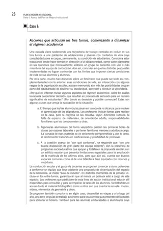 28 PLAN DE MEJORA INSTITUCIONAL.
Parte I. Acerca del Plan de Mejora Institucional
Caso 7:
Acciones que articulan los tres turnos, comenzando a dinamizar
el régimen académico
Una escuela viene sosteniendo una trayectoria de trabajo centrada en incluir en sus
tres turnos a una población de adolescentes y jóvenes con contextos de vida cuya
complejidad pone en jaque, permanente, su condición de estudiantes. Considera estar
trabajando desde hace tiempo en dirección a la obligatoriedad, como suele plantearse
en las reuniones que mensualmente sostiene un grupo de docentes con uno o más
miembros del equipo de conducción. Aún así, coinciden en que las distintas propuestas
implementadas no logran confrontar con los límites que imponen ciertas condiciones
de vida de sus alumnos y alumnas.
Por otra parte, mucho han discutido sobre un fenómeno que puede ser leído en com-
plementariedad con lo anterior: esas condiciones de vida, en interacción con algunos
rasgos de la organización escolar, acaban mermando aún más las posibilidades de gran
parte del estudiantado de sostener su escolaridad, aprender y concluir la secundaria.
¿Por qué no intentar revisar algunos aspectos del régimen académico -sobre los cuales
la escuela puede tener decisión- que resultan en procesos de exclusión para un número
significativo de estudiantes? ¿Por dónde es deseable y posible comenzar? Estas son
algunas claves que arroja la evaluación de la situación:
a. El tiempo que los/las alumnos/as pasan en la escuela no alcanza para resolver
el aprendizaje de las asignaturas. Los profesores indican tareas para realizar
en la casa, pero la mayoría no las resuelve según diferentes razones: la
falta de espacio, de materiales, de orientación adulta, responsabilidades
familiares que los comprometen y otras.
b. Algunos/as alumnos/as del turno vespertino pierden las primeras horas de
clases por razones laborales o por tener familiares menores o adultos a cargo.
La cursada de esas materias se ve seriamente comprometida y, por lo tanto,
el rendimiento traducido en calificaciones y posibilidad de promover.
c. A la cuestión acerca de “con qué contamos”, se responde que “con una
buena disposición de gran parte del equipo docente”; con la presencia de
programas socioeducativos que apoyan y fortalecen la propuesta escolar; con
un edificio escolar que presenta limitaciones espaciales para la ampliación
de la matrícula de los últimos años, pero que aún así, cuenta con buenos
espacios comunes como el de una biblioteca bien equipada con recursos y
mobiliario.
La conducción escolar y el grupo de docentes se proponen convocar a otros profesores
a conformar un equipo que lleve adelante una propuesta de dinamización del espacio
de la biblioteca, al modo “aula de estudio”. En distintos momentos de la jornada, in-
cluso en los entre-turnos, garantizarán que al menos un profesor esté a cargo de este
espacio. Los profesores que participen de esta línea de acción institucional estarán allí
disponibles para consultas y para acompañar la tarea de los alumnos, facilitándoles el
acceso tanto al material bibliográfico como a otros con que cuenta la escuela: mapas,
videos, elementos de geometría y otros.
Se proponen también compilar y, en algún caso, desarrollar en etapas y a lo largo del
año, una serie de guías de trabajo autónomo para los alumnos que presenten dificultades
para sostener el horario. También para las alumnas embarazadas o alumnas/os cuya
 