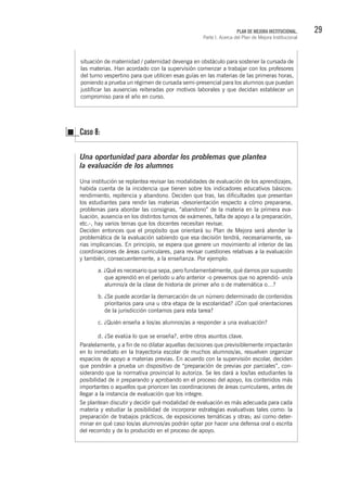 29PLAN DE MEJORA INSTITUCIONAL.
Parte I. Acerca del Plan de Mejora Institucional
situación de maternidad / paternidad devenga en obstáculo para sostener la cursada de
las materias. Han acordado con la supervisión comenzar a trabajar con los profesores
del turno vespertino para que utilicen esas guías en las materias de las primeras horas,
poniendo a prueba un régimen de cursada semi-presencial para los alumnos que puedan
justificar las ausencias reiteradas por motivos laborales y que decidan establecer un
compromiso para el año en curso.
Una oportunidad para abordar los problemas que plantea
la evaluación de los alumnos
Una institución se replantea revisar las modalidades de evaluación de los aprendizajes,
habida cuenta de la incidencia que tienen sobre los indicadores educativos básicos:
rendimiento, repitencia y abandono. Deciden que tras, las dificultades que presentan
los estudiantes para rendir las materias -desorientación respecto a cómo prepararse,
problemas para abordar las consignas, “abandono” de la materia en la primera eva-
luación, ausencia en los distintos turnos de exámenes, falta de apoyo a la preparación,
etc.-, hay varios temas que los docentes necesitan revisar.
Deciden entonces que el propósito que orientará su Plan de Mejora será atender la
problemática de la evaluación sabiendo que esa decisión tendrá, necesariamente, va-
rias implicancias. En principio, se espera que genere un movimiento al interior de las
coordinaciones de áreas curriculares, para revisar cuestiones relativas a la evaluación
y también, consecuentemente, a la enseñanza. Por ejemplo:
a. ¿Qué es necesario que sepa, pero fundamentalmente, qué damos por supuesto
que aprendió en el período u año anterior -o prevemos que no aprendió- un/a
alumno/a de la clase de historia de primer año o de matemática o…?
b. ¿Se puede acordar la demarcación de un número determinado de contenidos
prioritarios para una u otra etapa de la escolaridad? ¿Con qué orientaciones
de la jurisdicción contamos para esta tarea?
c. ¿Quién enseña a los/as alumnos/as a responder a una evaluación?
d. ¿Se evalúa lo que se enseña?, entre otros asuntos clave.
Paralelamente, y a fin de no dilatar aquellas decisiones que previsiblemente impactarán
en lo inmediato en la trayectoria escolar de muchos alumnos/as, resuelven organizar
espacios de apoyo a materias previas. En acuerdo con la supervisión escolar, deciden
que pondrán a prueba un dispositivo de “preparación de previas por parciales”, con-
siderando que la normativa provincial lo autoriza. Se les dará a los/las estudiantes la
posibilidad de ir preparando y aprobando en el proceso del apoyo, los contenidos más
importantes o aquellos que prioricen las coordinaciones de áreas curriculares, antes de
llegar a la instancia de evaluación que los integre.
Se plantean discutir y decidir qué modalidad de evaluación es más adecuada para cada
materia y estudiar la posibilidad de incorporar estrategias evaluativas tales como: la
preparación de trabajos prácticos, de exposiciones temáticas y otras; así como deter-
minar en qué caso los/as alumnos/as podrán optar por hacer una defensa oral o escrita
del recorrido y de lo producido en el proceso de apoyo.
Caso 8:
 