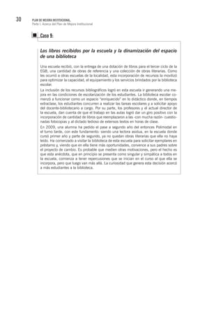 30 PLAN DE MEJORA INSTITUCIONAL.
Parte I. Acerca del Plan de Mejora Institucional
Los libros recibidos por la escuela y la dinamización del espacio
de una biblioteca
Una escuela recibió, con la entrega de una dotación de libros para el tercer ciclo de la
EGB, una cantidad de obras de referencia y una colección de obras literarias. Como
les ocurrió a otras escuelas de la localidad, esta incorporación de recursos la movilizó
para optimizar la capacidad, el equipamiento y los servicios brindados por la biblioteca
escolar.
La inclusión de los recursos bibliográficos logró en esta escuela ir generando una me-
jora en las condiciones de escolarización de los estudiantes. La biblioteca escolar co-
menzó a funcionar como un espacio “enriquecido” en lo didáctico donde, en tiempos
extraclase, los estudiantes concurren a realizar las tareas escolares y a solicitar apoyo
del docente-bibliotecario a cargo. Por su parte, los profesores y el actual director de
la escuela, dan cuenta de que el trabajo en las aulas logró dar un giro positivo con la
incorporación de cantidad de libros que reemplazaron a las -con mucha razón- cuestio-
nadas fotocopias y al dictado tedioso de extensos textos en horas de clase.
En 2009, una alumna ha pedido el pase a segundo año del entonces Polimodal en
el turno tarde, con este fundamento: siendo una lectora asidua, en la escuela donde
cursó primer año y parte de segundo, ya no quedan obras literarias que ella no haya
leído. Ha comenzado a visitar la biblioteca de esta escuela para solicitar ejemplares en
préstamo y, viendo que en ella tiene más oportunidades, convence a sus padres sobre
el proyecto de cambio. Es probable que medien otras motivaciones, pero el hecho es
que esta anécdota, que en principio se presenta como singular y simpática a todos en
la escuela, comienza a tener repercusiones que se inician en el curso al que ella se
incorpora, pero que luego van más allá. La curiosidad que genera esta decisión acercó
a más estudiantes a la biblioteca.
Caso 9:
 