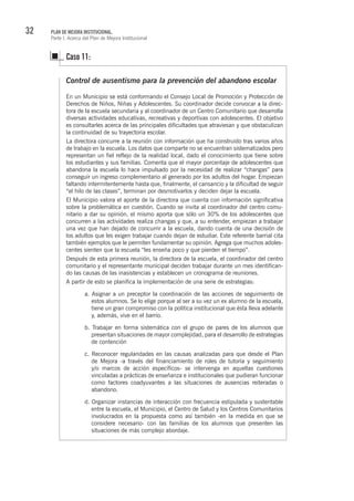 32 PLAN DE MEJORA INSTITUCIONAL.
Parte I. Acerca del Plan de Mejora Institucional
Control de ausentismo para la prevención del abandono escolar
En un Municipio se está conformando el Consejo Local de Promoción y Protección de
Derechos de Niños, Niñas y Adolescentes. Su coordinador decide convocar a la direc-
tora de la escuela secundaria y al coordinador de un Centro Comunitario que desarrolla
diversas actividades educativas, recreativas y deportivas con adolescentes. El objetivo
es consultarles acerca de las principales dificultades que atraviesan y que obstaculizan
la continuidad de su trayectoria escolar.
La directora concurre a la reunión con información que ha construido tras varios años
de trabajo en la escuela. Los datos que comparte no se encuentran sistematizados pero
representan un fiel reflejo de la realidad local, dado el conocimiento que tiene sobre
los estudiantes y sus familias. Comenta que el mayor porcentaje de adolescentes que
abandona la escuela lo hace impulsado por la necesidad de realizar “changas” para
conseguir un ingreso complementario al generado por los adultos del hogar. Empiezan
faltando intermitentemente hasta que, finalmente, el cansancio y la dificultad de seguir
“el hilo de las clases”, terminan por desmotivarlos y deciden dejar la escuela.
El Municipio valora el aporte de la directora que cuenta con información significativa
sobre la problemática en cuestión. Cuando se invita al coordinador del centro comu-
nitario a dar su opinión, el mismo aporta que sólo un 30% de los adolescentes que
concurren a las actividades realiza changas y que, a su entender, empiezan a trabajar
una vez que han dejado de concurrir a la escuela, dando cuenta de una decisión de
los adultos que les exigen trabajar cuando dejan de estudiar. Este referente barrial cita
también ejemplos que le permiten fundamentar su opinión. Agrega que muchos adoles-
centes sienten que la escuela “les enseña poco y que pierden el tiempo”.
Después de esta primera reunión, la directora de la escuela, el coordinador del centro
comunitario y el representante municipal deciden trabajar durante un mes identifican-
do las causas de las inasistencias y establecen un cronograma de reuniones.
A partir de esto se planifica la implementación de una serie de estrategias:
a. Asignar a un preceptor la coordinación de las acciones de seguimiento de
estos alumnos. Se lo elige porque al ser a su vez un ex alumno de la escuela,
tiene un gran compromiso con la política institucional que ésta lleva adelante
y, además, vive en el barrio.
b. Trabajar en forma sistemática con el grupo de pares de los alumnos que
presentan situaciones de mayor complejidad, para el desarrollo de estrategias
de contención
c. Reconocer regularidades en las causas analizadas para que desde el Plan
de Mejora -a través del financiamiento de roles de tutoría y seguimiento
y/o marcos de acción específicos- se intervenga en aquellas cuestiones
vinculadas a prácticas de enseñanza e institucionales que pudieran funcionar
como factores coadyuvantes a las situaciones de ausencias reiteradas o
abandono.
d. Organizar instancias de interacción con frecuencia estipulada y sustentable
entre la escuela, el Municipio, el Centro de Salud y los Centros Comunitarios
involucrados en la propuesta como así también -en la medida en que se
considere necesario- con las familias de los alumnos que presenten las
situaciones de más complejo abordaje.
Caso 11:
 