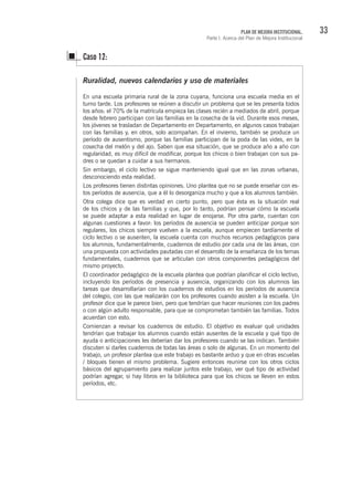 33PLAN DE MEJORA INSTITUCIONAL.
Parte I. Acerca del Plan de Mejora Institucional
Ruralidad, nuevos calendarios y uso de materiales
En una escuela primaria rural de la zona cuyana, funciona una escuela media en el
turno tarde. Los profesores se reúnen a discutir un problema que se les presenta todos
los años: el 70% de la matrícula empieza las clases recién a mediados de abril, porque
desde febrero participan con las familias en la cosecha de la vid. Durante esos meses,
los jóvenes se trasladan de Departamento en Departamento, en algunos casos trabajan
con las familias y, en otros, solo acompañan. En el invierno, también se produce un
período de ausentismo, porque las familias participan de la poda de las vides, en la
cosecha del melón y del ajo. Saben que esa situación, que se produce año a año con
regularidad, es muy difícil de modificar, porque los chicos o bien trabajan con sus pa-
dres o se quedan a cuidar a sus hermanos.
Sin embargo, el ciclo lectivo se sigue manteniendo igual que en las zonas urbanas,
desconociendo esta realidad.
Los profesores tienen distintas opiniones. Uno plantea que no se puede enseñar con es-
tos períodos de ausencia, que a él lo desorganiza mucho y que a los alumnos también.
Otra colega dice que es verdad en cierto punto, pero que ésta es la situación real
de los chicos y de las familias y que, por lo tanto, podrían pensar cómo la escuela
se puede adaptar a esta realidad en lugar de enojarse. Por otra parte, cuentan con
algunas cuestiones a favor: los períodos de ausencia se pueden anticipar porque son
regulares, los chicos siempre vuelven a la escuela, aunque empiecen tardíamente el
ciclo lectivo o se ausenten, la escuela cuenta con muchos recursos pedagógicos para
los alumnos, fundamentalmente, cuadernos de estudio por cada una de las áreas, con
una propuesta con actividades pautadas con el desarrollo de la enseñanza de los temas
fundamentales, cuadernos que se articulan con otros componentes pedagógicos del
mismo proyecto.
El coordinador pedagógico de la escuela plantea que podrían planificar el ciclo lectivo,
incluyendo los períodos de presencia y ausencia, organizando con los alumnos las
tareas que desarrollarían con los cuadernos de estudios en los períodos de ausencia
del colegio, con las que realizarán con los profesores cuando asisten a la escuela. Un
profesor dice que le parece bien, pero que tendrían que hacer reuniones con los padres
o con algún adulto responsable, para que se comprometan también las familias. Todos
acuerdan con esto.
Comienzan a revisar los cuadernos de estudio. El objetivo es evaluar qué unidades
tendrían que trabajar los alumnos cuando están ausentes de la escuela y qué tipo de
ayuda o anticipaciones les deberían dar los profesores cuando se las indican. También
discuten si darles cuadernos de todas las áreas o solo de algunas. En un momento del
trabajo, un profesor plantea que este trabajo es bastante arduo y que en otras escuelas
/ bloques tienen el mismo problema. Sugiere entonces reunirse con los otros ciclos
básicos del agrupamiento para realizar juntos este trabajo, ver qué tipo de actividad
podrían agregar, si hay libros en la biblioteca para que los chicos se lleven en estos
períodos, etc.
Caso 12:
 