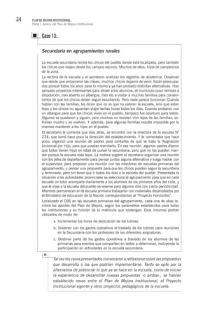 34 PLAN DE MEJORA INSTITUCIONAL.
Parte I. Acerca del Plan de Mejora Institucional
Talvezloscasospresentadosconvocaronareflexionarsobrelaspropuestas
que desarrolla o las que podrían implementarse. Tanto se opte por la
alternativa de potenciar lo que ya se hace en la escuela, como de iniciar
la experiencia de desarrollar nuevas propuestas -o ambas-, se habrán
establecido nexos entre el Plan de Mejora Institucional, el Proyecto
Institucional vigente y otros proyectos pedagógicos de la escuela.
Secundaria en agrupamientos rurales
La escuela secundaria recibe los chicos del pueblo donde está localizada, pero también
los chicos que viajan desde los campos vecinos. Muchos de ellos, hijos de campesinos
de la zona.
La rectora de la escuela y el secretario analizan los registros de asistencia. Observan
que desde que empezaron las clases, muchos chicos dejaron de venir. Están preocupa-
dos porque todos los años pasa lo mismo y ya han probado distintas alternativas. Han
pensado proyectos interesantes para atraer a los alumnos, el municipio puso remises a
disposición, han abierto un albergue, han ido a visitar a muchas familias para conven-
cerlos de que los chicos deben seguir estudiando. Pero nada parece funcionar. Cuando
hablan con las familias, les dicen que no es que no valoren la escuela, sino que están
lejos y los chicos no aguantan viajar tantas horas todos los días. Cuando probaron con
un albergue para que los chicos vivan en el pueblo, tampoco fue oportuno para todos.
Algunos se quedaron y siguen, pero muchos no resisten vivir lejos de las familias, ex-
trañan mucho y se vuelven. Y además, para algunas familias resulta imposible por lo
oneroso mantener a los hijos en el pueblo.
El secretario le comenta que días atrás, se encontró con la directora de la escuela N°
234, que tomó hace poco la dirección del establecimiento. Y le comentaba que hace
poco, organizó una reunión de padres para contarles de qué se trata la Asignación
Universal por Hijo, para que puedan tramitarlo. En esa reunión, algunos padres dijeron
que todos tienen hijos en edad de cursar la secundaria, pero que no los pueden man-
dar porque la escuela está lejos. La rectora sugiere al secretario organizar una reunión
con los jefes de departamento para pensar juntos alguna alternativa y luego hablar con
el supervisor, para proponer una reunión con las directoras de escuelas primarias del
agrupamiento, y pensar una propuesta para que los chicos puedan seguir la secundaria
y terminarla, pero sin tener que ir todos los días a la escuela del pueblo. Presentada la
situación a las autoridades provinciales se selecciona el agrupamiento para que en cada
escuela un tutor acompañe diariamente a los alumnos de los primeros años del ciclo, y
que el viaje a la escuela del pueblo se reserve para algunos días con cierta periodicidad.
Mientras permanecen en la escuela primaria trabajarán con materiales desarrollados por
el Ministerio de educación de la Nación correspondientes al “Proyecto Horizontes”.
Localizado el CBS en las escuelas primarias del agrupamiento, cada una de ellas re-
cibirá los aportes del Plan de Mejora, según los parámetros establecidos para todas
las instituciones y en función de la matrícula que sostengan. Esos insumos podrán
utilizarlos de modo de:
a. Incrementar las horas de dedicación de los tutores.
b. Sostener con los gastos operativos el traslado de los tutores para reuniones
en la Secundaria con los profesores de las diferentes asignaturas.
c. Destinar parte de los gastos operativos a traslado de los alumnos de las
primarias para eventos que compartan en sedes a determinar, incluyendo la
participación en actividades en la escuela secundaria.
Caso 13:
 