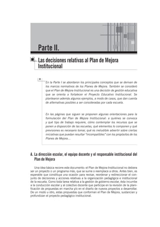 En la Parte I se abordaron los principales conceptos que se derivan de
los marcos normativos de los Planes de Mejora. También se consideró
que el Plan de Mejora Institucional es una decisión de gestión educativa
que se orienta a fortalecer el Proyecto Educativo Institucional. Se
plantearon además algunos ejemplos, a modo de casos, que dan cuenta
de alternativas posibles a ser consideradas por cada escuela.
En las páginas que siguen se proponen algunas orientaciones para la
formulación del Plan de Mejora Institucional: a quiénes se convoca
y qué tipo de trabajo requiere, cómo contemplar los recursos que se
ponen a disposición de las escuelas, qué elementos lo componen y qué
previsiones es necesario tomar, qué es ineludible advertir sobre ciertas
iniciativas que puedan resultar “incompatibles” con los propósitos de los
Planes de Mejora…
A. La dirección escolar, el equipo docente y el responsable institucional del
Plan de Mejora
Una idea básica recorre este documento: el Plan de Mejora Institucional no debiera
ser un proyecto o un programa más, que se sume o reemplace a otros. Antes bien, es
esperable que constituya una ocasión para revisar, reordenar y redireccionar el con-
junto de decisiones y acciones relativas a la organización pedagógica e institucional
de la escuela. Como toda tarea relativa a la gestión de gobierno escolar, ésta incumbe
a la conducción escolar y al colectivo docente que participe en la revisión de la plani-
ficación de propuestas en marcha y/o en el diseño de nuevos proyectos a desarrollar.
De un modo u otro, estas propuestas que conforman el Plan de Mejora, sustancian y
profundizan el proyecto pedagógico institucional.
Parte II.
Las decisiones relativas al Plan de Mejora
Institucional
 