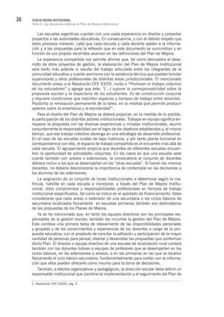 36 PLAN DE MEJORA INSTITUCIONAL.
Parte II. Las decisiones relativas al Plan de Mejora Institucional
Las escuelas argentinas cuentan con una vasta experiencia en diseñar y presentar
proyectos a las autoridades educativas. En consecuencia, y con el debido respeto que
estos procesos merecen, cabe que cada escuela y cada docente apelen a la informa-
ción y a las propuestas para la reflexión que en este documento se suministran y en
función de sus propios recorridos avancen en las definiciones del Plan de Mejora.
La experiencia compartida nos permite afirmar que, tal como demuestra el desa-
rrollo de otros proyectos de gestión, la elaboración del Plan de Mejora Institucional
será tanto más potente si resulta del trabajo articulado entre los integrantes de la
comunidad educativa y cuenta asimismo con la asistencia técnica que puedan brindar
supervisores y otros profesionales de distintas áreas jurisdiccionales. El mencionado
documento anexo a la Resolución CFE 93/09, invita a “Promover el trabajo colectivo
de los educadores” y agrega que éste: “(…) supone la corresponsabilidad sobre la
propuesta escolar y la trayectoria de los estudiantes. Es de construcción conjunta
y requiere condiciones que habiliten espacios y tiempos de trabajo entre docentes.
Posibilita la renovación permanente de la tarea, en la medida que permite producir
saberes sobre la enseñanza y la escolaridad”1
.
Para el diseño del Plan de Mejora se deberá propiciar, en la medida de lo posible,
la participación de los distintos actores institucionales. Trabajar en equipo significa en-
riquecer la propuesta con las diversas experiencias y miradas institucionales, asumir
conjuntamente la responsabilidad por el logro de los objetivos establecidos y, al mismo
tiempo, que ese trabajo colectivo devenga en una estrategia de desarrollo profesional.
En el caso de las escuelas rurales de baja matrícula, y por tanto planta funcional en
correspondencia con ella, el espacio de trabajo compartido es el encuentro más allá de
cada escuela. El agrupamiento propicia que docentes de diferentes escuelas encuen-
tren la oportunidad de actividades conjuntas. En los casos en que una escuela sede
cuente también con anexos o extensiones, la convocatoria al conjunto de docentes
debiera incluir a los que se desempeñan en las “otras escuelas”. Si fueran los mismos
docentes, no debería desconocerse la importancia de contemplar en las decisiones a
los alumnos de las extensiones.
La asignación de un conjunto de horas institucionales a determinar según la ma-
trícula, habilita en cada escuela a incorporar, a través del Plan de Mejora Institu-
cional, otros compromisos y responsabilidades profesionales en tiempos de trabajo
institucional especificados, tal como se indica en el apartado de financiamiento. Debe
considerarse que cada anexo o extensión de una secundaria o los ciclos básicos de
secundaria localizados físicamente en escuelas primarias también son destinatarios
de las propuestas de los Planes de Mejora.
Ya se ha mencionado que, en tanto los equipos directivos son los principales res-
ponsables de la gestión escolar, también les incumbe la gestión del Plan de Mejora.
Esto conlleva una primera tarea de relevamiento de las disponibilidades personales
y grupales y de los conocimientos y experiencias de los docentes a cargo de la pro-
puesta educativa, con el propósito de concitar la adhesión y participación de la mayor
cantidad de personas para pensar, diseñar y desarrollar las propuestas que conforman
dicho Plan. El director o equipo directivo de una escuela de localización rural contará
también con los docentes tutores o equipos de profesores que se desempeñen en los
ciclos básicos, en las extensiones o anexos, o en las primarias en las que se localice
físicamente el ciclo básico secundario, fundamentalmente para contar con la informa-
ción que ellos pueden ofrecerle como insumo para la toma de decisiones.
También, a efectos organizativos y pedagógicos, la dirección escolar debe definir un
responsable institucional que coordine la implementación y el seguimiento del Plan de
1. Resolución CFE 93/09, pág. 5.
 
