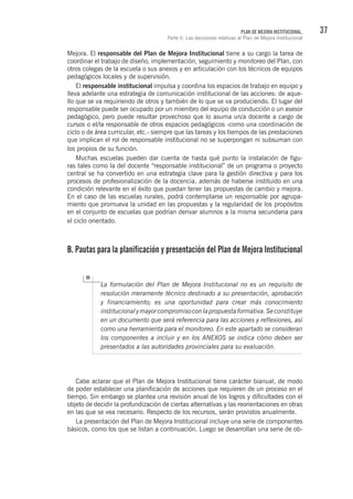 37PLAN DE MEJORA INSTITUCIONAL.
Parte II. Las decisiones relativas al Plan de Mejora Institucional
Mejora. El responsable del Plan de Mejora Institucional tiene a su cargo la tarea de
coordinar el trabajo de diseño, implementación, seguimiento y monitoreo del Plan, con
otros colegas de la escuela o sus anexos y en articulación con los técnicos de equipos
pedagógicos locales y de supervisión.
El responsable institucional impulsa y coordina los espacios de trabajo en equipo y
lleva adelante una estrategia de comunicación institucional de las acciones: de aque-
llo que se va requiriendo de otros y también de lo que se va produciendo. El lugar del
responsable puede ser ocupado por un miembro del equipo de conducción o un asesor
pedagógico, pero puede resultar provechoso que lo asuma un/a docente a cargo de
cursos o el/la responsable de otros espacios pedagógicos -como una coordinación de
ciclo o de área curricular, etc.- siempre que las tareas y los tiempos de las prestaciones
que implican el rol de responsable institucional no se superpongan ni subsuman con
los propios de su función.
Muchas escuelas pueden dar cuenta de hasta qué punto la instalación de figu-
ras tales como la del docente “responsable institucional” de un programa o proyecto
central se ha convertido en una estrategia clave para la gestión directiva y para los
procesos de profesionalización de la docencia, además de haberse instituido en una
condición relevante en el éxito que puedan tener las propuestas de cambio y mejora.
En el caso de las escuelas rurales, podrá contemplarse un responsable por agrupa-
miento que promueva la unidad en las propuestas y la regularidad de los propósitos
en el conjunto de escuelas que podrían derivar alumnos a la misma secundaria para
el ciclo orientado.
B. Pautas para la planificación y presentación del Plan de Mejora Institucional
La formulación del Plan de Mejora Institucional no es un requisito de
resolución meramente técnico destinado a su presentación, aprobación
y financiamiento; es una oportunidad para crear más conocimiento
institucionalymayorcompromisoconlapropuestaformativa.Seconstituye
en un documento que será referencia para las acciones y reflexiones, así
como una herramienta para el monitoreo. En este apartado se consideran
los componentes a incluir y en los ANEXOS se indica cómo deben ser
presentados a las autoridades provinciales para su evaluación.
Cabe aclarar que el Plan de Mejora Institucional tiene carácter bianual, de modo
de poder establecer una planificación de acciones que requieren de un proceso en el
tiempo. Sin embargo se plantea una revisión anual de los logros y dificultades con el
objeto de decidir la profundización de ciertas alternativas y las reorientaciones en otras
en las que se vea necesario. Respecto de los recursos, serán provistos anualmente.
La presentación del Plan de Mejora Institucional incluye una serie de componentes
básicos, como los que se listan a continuación. Luego se desarrollan una serie de ob-
 