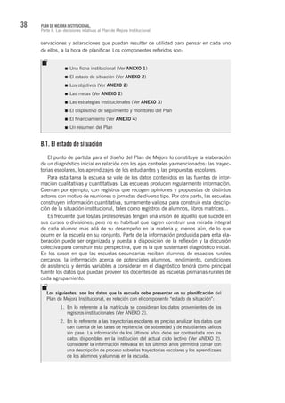 38 PLAN DE MEJORA INSTITUCIONAL.
Parte II. Las decisiones relativas al Plan de Mejora Institucional
servaciones y aclaraciones que puedan resultar de utilidad para pensar en cada uno
de ellos, a la hora de planificar. Los componentes referidos son:
B.1. El estado de situación
El punto de partida para el diseño del Plan de Mejora lo constituye la elaboración
de un diagnóstico inicial en relación con los ejes centrales ya mencionados: las trayec-
torias escolares, los aprendizajes de los estudiantes y las propuestas escolares.
Para esta tarea la escuela se vale de los datos contenidos en las fuentes de infor-
mación cualitativas y cuantitativas. Las escuelas producen regularmente información.
Cuentan por ejemplo, con registros que recogen opiniones y propuestas de distintos
actores con motivo de reuniones o jornadas de diverso tipo. Por otra parte, las escuelas
construyen información cuantitativa, sumamente valiosa para construir esta descrip-
ción de la situación institucional, tales como registros de alumnos, libros matrices…
Es frecuente que los/las profesores/as tengan una visión de aquello que sucede en
sus cursos o divisiones; pero no es habitual que logren construir una mirada integral
de cada alumno más allá de su desempeño en la materia y, menos aún, de lo que
ocurre en la escuela en su conjunto. Parte de la información producida para esta ela-
boración puede ser organizada y puesta a disposición de la reflexión y la discusión
colectiva para construir esta perspectiva, que es la que sustenta el diagnóstico inicial.
En los casos en que las escuelas secundarias reciban alumnos de espacios rurales
cercanos, la información acerca de potenciales alumnos, rendimiento, condiciones
de asistencia y demás variables a considerar en el diagnóstico tendrá como principal
fuente los datos que puedan proveer los docentes de las escuelas primarias rurales de
cada agrupamiento.
Los siguientes, son los datos que la escuela debe presentar en su planificación del
Plan de Mejora Institucional, en relación con el componente “estado de situación”:
1.	 En lo referente a la matrícula se consideran los datos provenientes de los
registros institucionales (Ver ANEXO 2).
2.	 En lo referente a las trayectorias escolares es preciso analizar los datos que
dan cuenta de las tasas de repitencia, de sobreedad y de estudiantes salidos
sin pase. La información de los últimos años debe ser contrastada con los
datos disponibles en la institución del actual ciclo lectivo (Ver ANEXO 2).
Considerar la información relevada en los últimos años permitirá contar con
una descripción de proceso sobre las trayectorias escolares y los aprendizajes
de los alumnos y alumnas en la escuela.
Una ficha institucional (Ver ANEXO 1)
El estado de situación (Ver ANEXO 2)
Los objetivos (Ver ANEXO 2)
Las metas (Ver ANEXO 2)
Las estrategias institucionales (Ver ANEXO 3)
El dispositivo de seguimiento y monitoreo del Plan
El financiamiento (Ver ANEXO 4)
Un resumen del Plan
 
