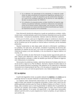 39PLAN DE MEJORA INSTITUCIONAL.
Parte II. Las decisiones relativas al Plan de Mejora Institucional
Esta información tendrá otra relevancia si puede ser analizada en contexto -institu-
cional y local- y problematizada a partir de las diversas interpretaciones que los actores
institucionales -incluidos los estudiantes- efectúen sobre las diferentes cuestiones.
Como ya se ha dicho, para que el diagnóstico ponga en evidencia la situación de
la que parte cada escuela, tiene que incorporar a la información solicitada un análisis
de las iniciativas que se han puesto en marcha hasta el momento y de los resultados
producidos.
Resulta fundamental en esta etapa poder articular la información cuantitativa y
la cualitativa. De nada sirve, por ejemplo, considerar el porcentaje de alumnos des-
aprobados sin analizar los por qué, si se cruza con ausentismo, si han concurrido a
instancias de apoyo y con qué resultados, si es una situación en alguna materia o en
muchas, etc.
A partir del análisis de esta información el equipo escolar seguramente podrá am-
pliar criterios para determinar cuáles son sus problemas pedagógico-institucionales
más significativos y actuales y cuáles los desafíos que tienen por delante la organiza-
ción institucional y la enseñanza.
Demarcados los problemas nodales, cabe tomar decisiones fundadas sobre los cur-
sos de acción a seguir en su Plan de Mejora. Asimismo, disponer de estos datos en el
punto de partida permitirá compararlos más adelante con los obtenidos en diferentes
momentos de la implementación del Plan, a fin de evaluar el impacto de las acciones
realizadas y en curso y el nivel de aproximación a las metas establecidas.
B.2. Los objetivos
A partir del diagnóstico inicial, se pueden estipular los objetivos y las metas que se
proponga alcanzar la escuela mediante la implementación del Plan de Mejora.
Los objetivos están directamente relacionados con las alternativas de acción que
luego se elijan para abordar los problemas priorizados y tienen como marco los pro-
pósitos generales previstos para los Planes de Mejora (citados en la Parte I). Sin em-
bargo, cabe considerar que su nivel de generalidad no debería diluir la posibilidad de
enunciar con claridad, qué se desea o pretende lograr. Es decir, que al final de cada
etapa, estos objetivos -si se quiere, los específicos- y las metas para mensurarlos,
debieran permitir emitir un juicio respecto de si fueron cumplidos, en qué medida, en
qué sentido, etc.
3.	 En lo referente a los aprendizajes de los estudiantes, la institución puede
utilizar los datos procedentes de evaluaciones diagnósticas aplicadas por la
misma institución, a partir de dispositivos que las jurisdicciones dispongan,
y/o a partir de los resultados obtenidos por los alumnos en cada asignatura
del plan de estudios escolar (Ver ANEXO 2).
4.	 En lo referente a la propuesta escolar, se deben identificar los aspectos orga-
nizativos, las prácticas instituidas, la dinámica institucional y las representa-
ciones de los diversos actores institucionales, que funcionan como obstácu-
los para avanzar con nuevos recorridos formativos diversificados que mejoren
las trayectorias educativas de los estudiantes.
 