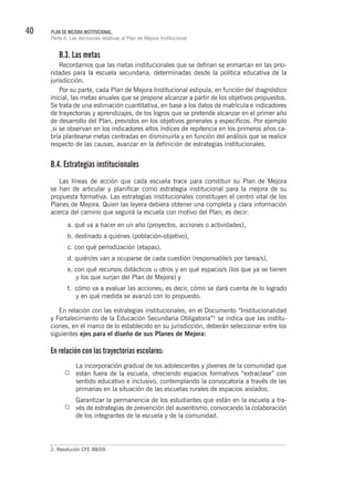 40 PLAN DE MEJORA INSTITUCIONAL.
Parte II. Las decisiones relativas al Plan de Mejora Institucional
B.3. Las metas
Recordamos que las metas institucionales que se definan se enmarcan en las prio-
ridades para la escuela secundaria, determinadas desde la política educativa de la
jurisdicción.
Por su parte, cada Plan de Mejora Institucional estipula, en función del diagnóstico
inicial, las metas anuales que se propone alcanzar a partir de los objetivos propuestos.
Se trata de una estimación cuantitativa, en base a los datos de matrícula e indicadores
de trayectorias y aprendizajes, de los logros que se pretende alcanzar en el primer año
de desarrollo del Plan, previstos en los objetivos generales y específicos. Por ejemplo
,si se observan en los indicadores altos índices de repitencia en los primeros años ca-
bría plantearse metas centradas en disminuirla y en función del análisis que se realice
respecto de las causas, avanzar en la definición de estrategias institucionales.
B.4. Estrategias institucionales
Las líneas de acción que cada escuela trace para constituir su Plan de Mejora
se han de articular y planificar como estrategia institucional para la mejora de su
propuesta formativa. Las estrategias institucionales constituyen el centro vital de los
Planes de Mejora. Quien las leyera debiera obtener una completa y clara información
acerca del camino que seguirá la escuela con motivo del Plan; es decir:
a. qué va a hacer en un año (proyectos, acciones o actividades),
b. destinado a quiénes (población-objetivo),
c. con qué periodización (etapas),
d. quién/es van a ocuparse de cada cuestión (responsable/s por tarea/s),
e. con qué recursos didácticos u otros y en qué espacio/s (los que ya se tienen
y los que surjan del Plan de Mejora) y
f. cómo va a evaluar las acciones; es decir, cómo se dará cuenta de lo logrado
y en qué medida se avanzó con lo propuesto.
En relación con las estrategias institucionales, en el Documento “Institucionalidad
y Fortalecimiento de la Educación Secundaria Obligatoria”2
se indica que las institu-
ciones, en el marco de lo establecido en su jurisdicción, deberán seleccionar entre los
siguientes ejes para el diseño de sus Planes de Mejora:
En relación con las trayectorias escolares:
La incorporación gradual de los adolescentes y jóvenes de la comunidad que
están fuera de la escuela, ofreciendo espacios formativos “extraclase” con
sentido educativo e inclusivo, contemplando la convocatoria a través de las
primarias en la situación de las escuelas rurales de espacios aislados.
Garantizar la permanencia de los estudiantes que están en la escuela a tra-
vés de estrategias de prevención del ausentismo, convocando la colaboración
de los integrantes de la escuela y de la comunidad.
2. Resolución CFE 88/09.
 