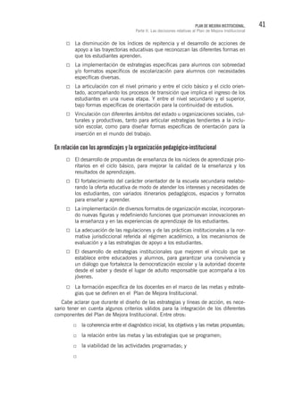 41PLAN DE MEJORA INSTITUCIONAL.
Parte II. Las decisiones relativas al Plan de Mejora Institucional
La disminución de los índices de repitencia y el desarrollo de acciones de
apoyo a las trayectorias educativas que reconozcan las diferentes formas en
que los estudiantes aprenden.
La implementación de estrategias específicas para alumnos con sobreedad
y/o formatos específicos de escolarización para alumnos con necesidades
específicas diversas.
La articulación con el nivel primario y entre el ciclo básico y el ciclo orien-
tado, acompañando los procesos de transición que implica el ingreso de los
estudiantes en una nueva etapa. Y entre el nivel secundario y el superior,
bajo formas específicas de orientación para la continuidad de estudios.
Vinculación con diferentes ámbitos del estado u organizaciones sociales, cul-
turales y productivas, tanto para articular estrategias tendientes a la inclu-
sión escolar, como para diseñar formas específicas de orientación para la
inserción en el mundo del trabajo.
En relación con los aprendizajes y la organización pedagógico-institucional
El desarrollo de propuestas de enseñanza de los núcleos de aprendizaje prio-
ritarios en el ciclo básico, para mejorar la calidad de la enseñanza y los
resultados de aprendizajes.
El fortalecimiento del carácter orientador de la escuela secundaria reelabo-
rando la oferta educativa de modo de atender los intereses y necesidades de
los estudiantes, con variados itinerarios pedagógicos, espacios y formatos
para enseñar y aprender.
La implementación de diversos formatos de organización escolar, incorporan-
do nuevas figuras y redefiniendo funciones que promuevan innovaciones en
la enseñanza y en las experiencias de aprendizaje de los estudiantes.
La adecuación de las regulaciones y de las prácticas institucionales a la nor-
mativa jurisdiccional referida al régimen académico, a los mecanismos de
evaluación y a las estrategias de apoyo a los estudiantes.
El desarrollo de estrategias institucionales que mejoren el vínculo que se
establece entre educadores y alumnos, para garantizar una convivencia y
un diálogo que fortalezca la democratización escolar y la autoridad docente
desde el saber y desde el lugar de adulto responsable que acompaña a los
jóvenes.
La formación específica de los docentes en el marco de las metas y estrate-
gias que se definen en el Plan de Mejora Institucional.
Cabe aclarar que durante el diseño de las estrategias y líneas de acción, es nece-
sario tener en cuenta algunos criterios válidos para la integración de los diferentes
componentes del Plan de Mejora Institucional. Entre otros:
la coherencia entre el diagnóstico inicial, los objetivos y las metas propuestas;
la relación entre las metas y las estrategias que se programen;
la viabilidad de las actividades programadas; y
 