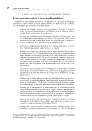 42 PLAN DE MEJORA INSTITUCIONAL.
Parte II. Las decisiones relativas al Plan de Mejora Institucional
la relación entre recursos humanos, materiales y tiempo disponible.
Acciones que no debieran realizarse en el marco de los Planes de Mejora3
:
Experiencias desarrolladas en diversas jurisdicciones, en las cuales los resultados
obtenidos no fueron buenos, permiten identificar cierto tipo de acciones que no debie-
ran realizarse en el marco de los Planes de Mejora:
Acciones que ya están previstas como obligaciones inherentes al cargo do-
cente. Por ejemplo, la planificación individual de la tarea cotidiana o la co-
rrección de las producciones de los alumnos.
Acciones que impliquen actividades propias de una función que cuenta con
una renta específica. Por ejemplo, una jefatura o coordinación de área o de-
partamento curricular o de materias afines, las coordinaciones de materias o
de ciclo, la atención de la biblioteca o de un laboratorio, etc.
Acciones que tengan como propósito, o como posible resultado, la selección
de la matrícula que ingresa o permanece en la escuela.
Acciones que tengan como destinatarios a un sector del alumnado que goza
de mejores condiciones de escolarización que los demás, en especial cuando
pueda preverse como resultado de las acciones mayor desigualdad educativa
para el grupo no destinatario. Por ejemplo, cursos de nivelación para ingre-
santes previos al inicio de las clases, que deja en desventaja a los alumnos
que deben rendir exámenes en el turno de febrero/marzo; o los cursos de
preparación para el ingreso al nivel superior orientados solo a instituciones
determinadas.
Acciones que impliquen algún mecanismo selectivo para la distribución de la
matrícula en las divisiones. Por ejemplo, conformación de grupos de alumnos
recursantes sin que sea acompañado de una propuesta de atención pedagó-
gica específica.
Acciones que impacten sobre un grupo muy reducido de alumnos, siempre y
cuando éstos no requieran atención específica debido a sus condiciones ad-
versas de escolarización. Por ejemplo, no se deben destinar recursos a prepa-
rar la participación de alumnos seleccionados en certámenes u olimpíadas.
Acciones que se desarrollen en el horario destinado al cumplimiento de las
tareas correspondientes al ejercicio de un cargo o función. Por ejemplo, si
bien las tareas de un preceptor son compatibles con las de un tutor, no podrá
rentarse esta tarea con horas institucionales, si el preceptor se desempeñara
como tutor en el horario comprendido para el ejercicio de su función.
Acciones o proyectos unipersonales que no propician o generan un trabajo
sistemático o sostenido con otros colegas, aun cuando sus objetivos se en-
marquen en los propósitos de los Planes de Mejora.
Acciones que, si bien coinciden con algunos de los propósitos de los Planes
de Mejora, no pueden implementarse en la escuela por falta de recursos o
3. Ministerio de Educación del Gobierno de la Ciudad de Buenas Aires, Programa Fortalecimiento Institucional
de la Escuela Media de la Ciudad de Buenos Aires, “Pautas para la elaboración de proyectos y la utilización de
módulos institucionales”– Manuales 2007, 2008 y 2009.
 