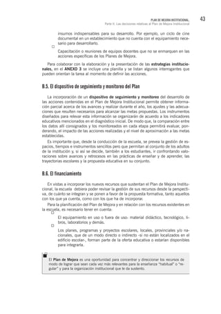 43PLAN DE MEJORA INSTITUCIONAL.
Parte II. Las decisiones relativas al Plan de Mejora Institucional
insumos indispensables para su desarrollo. Por ejemplo, un ciclo de cine
documental en un establecimiento que no cuenta con el equipamiento nece-
sario para desarrollarlo.
Capacitación o reuniones de equipos docentes que no se enmarquen en las
acciones específicas de los Planes de Mejora.
Para colaborar con la elaboración y la presentación de las estrategias institucio-
nales, en el ANEXO 3 se incluye una planilla y se listan algunos interrogantes que
pueden orientan la tarea al momento de definir las acciones.
B.5. El dispositivo de seguimiento y monitoreo del Plan
La incorporación de un dispositivo de seguimiento y monitoreo del desarrollo de
las acciones contenidas en el Plan de Mejora Institucional permite obtener informa-
ción parcial acerca de los avances y realizar durante el año, los ajustes y las adecua-
ciones que resulten necesarios para alcanzar las metas propuestas. Los instrumentos
diseñados para relevar esta información se organizarán de acuerdo a los indicadores
educativos mencionados en el diagnóstico inicial. De modo que, la comparación entre
los datos allí consignados y los monitoreados en cada etapa permitirá evaluar, pon-
derando, el impacto de las acciones realizadas y el nivel de aproximación a las metas
establecidas.
Es importante que, desde la conducción de la escuela, se prevea la gestión de es-
pacios, tiempos e instrumentos sencillos pero que permitan al conjunto de los adultos
de la institución y, si así se decide, también a los estudiantes, ir confrontando valo-
raciones sobre avances y retrocesos en las prácticas de enseñar y de aprender, las
trayectorias escolares y la propuesta educativa en su conjunto.
B.6. El financiamiento
En vistas a incorporar los nuevos recursos que sustentan el Plan de Mejora Institu-
cional, la escuela debiera poder revisar la gestión de sus recursos desde la perspecti-
va, de cuánto se integran y se ponen a favor de la propuesta formativa, tanto aquellos
con los que ya cuenta, como con los que ha de incorporar.
Para la planificación del Plan de Mejora y en relación con los recursos existentes en
la escuela, es necesario tener en cuenta:
El equipamiento en uso o fuera de uso: material didáctico, tecnológico, li-
bros, laboratorios y demás.
Los planes, programas y proyectos escolares, locales, provinciales y/o na-
cionales, que de un modo directo o indirecto -si no están localizados en el
edificio escolar-, forman parte de la oferta educativa o estarían disponibles
para integrarla.
El Plan de Mejora es una oportunidad para concentrar y direccionar los recursos de
modo de lograr que sean cada vez más relevantes para la enseñanza “habitual” o “re-
gular” y para la organización institucional que le da sustento.
 