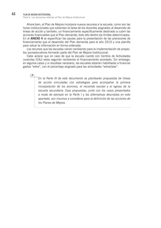 44 PLAN DE MEJORA INSTITUCIONAL.
Parte II. Las decisiones relativas al Plan de Mejora Institucional
Ahora bien, el Plan de Mejora incorpora nuevos recursos a la escuela, como son las
horas institucionales que solventan la tarea de los docentes asignados al desarrollo de
líneas de acción y también, un financiamiento específicamente destinado a cubrir las
acciones financiables que el Plan demande; todo ello dentro los límites determinados.
En el ANEXO 4 se especifican las pautas para la presentación de las previsiones de
financiamiento que el desarrollo del Plan demanda para el año 2010 y una planilla
para volcar la información en forma ordenada.
Los recursos que las escuelas vienen recibiendo para la implementación de proyec-
tos socioeducativos formarán parte del Plan de Mejora Institucional.
Cabe aclarar que en caso de que la escuela cuente con Centros de Actividades
Juveniles (CAJ) estos seguirán recibiendo el financiamiento acordado. Sin embargo,
en algunos casos y si resultase necesario, las escuelas estarían habilitadas a financiar
gastos “extra”, con el porcentaje asignado para las actividades “extraclase”.
En la Parte III de este documento se plantearán propuestas de líneas
de acción vinculadas con estrategias para acompañar la primera
incorporación de los alumnos, el recorrido escolar y el egreso de la
escuela secundaria. Esas propuestas, junto con los casos presentados
a modo de ejemplo en la Parte I y las alternativas descriptas en este
apartado, son insumos a considerar para la definición de las acciones de
los Planes de Mejora.
 