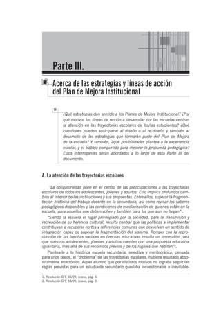 Parte III.
Acerca de las estrategias y líneas de acción
del Plan de Mejora Institucional
¿Qué estrategias dan sentido a los Planes de Mejora Institucional? ¿Por
qué motivos las líneas de acción a desarrollar por las escuelas centran
la atención en las trayectorias escolares de los/las estudiantes? ¿Qué
cuestiones pueden anticiparse al diseño o al re-diseño y también al
desarrollo de las estrategias que formarán parte del Plan de Mejora
de la escuela? Y también, ¿qué posibilidades plantea a la experiencia
escolar, y el trabajo compartido para mejorar la propuesta pedagógica?
Estos interrogantes serán abordados a lo largo de esta Parte III del
documento.
A. La atención de las trayectorias escolares
“La obligatoriedad pone en el centro de las preocupaciones a las trayectorias
escolares de todos los adolescentes, jóvenes y adultos. Esto implica profundos cam-
bios al interior de las instituciones y sus propuestas. Entre ellos, superar la fragmen-
tación histórica del trabajo docente en la secundaria, así como revisar los saberes
pedagógicos disponibles y las condiciones de escolarización de quienes están en la
escuela, para aquellos que deben volver y también para los que aun no llegan”1
.
“Siendo la escuela el lugar privilegiado por la sociedad, para la transmisión y
recreación de su herencia cultural, resulta central que las políticas a implementar
contribuyan a recuperar nortes y referencias comunes que devuelvan un sentido de
integración capaz de superar la fragmentación del sistema. Romper con la repro-
ducción de las brechas sociales en brechas educativas resulta un imperativo para
que nuestros adolescentes, jóvenes y adultos cuenten con una propuesta educativa
igualitaria, mas allá de sus recorridos previos y de los lugares que habitan”2
.
Plantearle a la histórica escuela secundaria, selectiva y meritocrática, pensada
para unos pocos, el “problema” de las trayectorias escolares, hubiera resultado abso-
lutamente anacrónico. Aquel alumno que por distintos motivos no lograba seguir las
reglas previstas para un estudiante secundario quedaba incuestionable e inevitable-
1. Resolución CFE 84/09, Anexo, pág. 4.
2. Resolución CFE 84/09, Anexo, pág. 3.
 