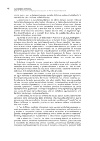 46 PLAN DE MEJORA INSTITUCIONAL.
Parte III. Acerca de las estrategias y líneas de acción del Plan de Mejora Institucional
mente afuera, pues se daba por supuesto que algo de lo que portaba o había hecho lo
descalificaba para continuar en la institución.
La experiencia de la escuela secundaria de los últimos tiempos pone en evidencia
la intención, los esfuerzos y los muchos intentos que la Nación, las jurisdicciones, las
escuelas y las familias vienen haciendo con el propósito que adolescentes y jóvenes
para quienes la secundaria era una perspectiva impensada, puedan transitar esta
etapa educativa y concluirla. Si bien son más los alumnos y alumnas que lograron
avanzar en la escolaridad secundaria, respecto de años atrás, sus trayectorias regis-
tran discontinuidades y/o la inversión de un tiempo de cursado más extenso que el
previsto en los planes académicos.
A partir de la sanción de la Ley de Educación Nacional N° 26.206, la obligatorie-
dad de la secundaria sienta las bases para que el cursado de este nivel educativo se
convierta en un derecho para todos los adolescentes, jóvenes y adultos y para garan-
tizar las condiciones en un deber para el Estado. Plantear el desafío del ingreso de
todos a la secundaria, su permanencia con aprendizajes relevantes y su egreso, ubica
necesariamente en el centro de las miradas y de las preocupaciones los múltiples
problemas que presentan los jóvenes en sus trayectorias escolares. Garantizar trayec-
torias educativas completas para todos desafía la capacidad del Estado –nacional y
provinciales- y de cada escuela, tanto para revisar las alternativas en curso y generar
ofertas equitativas y justas en la distribución de saberes, como también para revisar
los dispositivos que generan exclusión.
Se trata de comprender en cada contexto y en cada situación qué rasgos definen
las trayectorias escolares de los estudiantes: los obstáculos que se les presentan, los
desajustes entre lo que portan y lo que encuentran en la escuela, etc., para así inten-
tar abordajes diversos desde las propuestas institucionales y desde la enseñanza; a
sabiendas de la complejidad que revisten hoy estos procesos.
Resulta desalentador para la tarea docente que muchos alumnos se encuentren
en algún momento en situaciones límite desde lo pedagógico y concluyan repitiendo.
Comienzan así a portar la marca del fracaso y en tiempos más o menos cercanos, sue-
len abandonar las aulas que prometían otro futuro posible. Como sistema educativo
se hace necesario revisar las normativas vigentes y otros dispositivos y prácticas que
atentan contra la obligatoriedad; a la vez profundizar y ampliar acciones de atención
concreta y preventiva. También es importante promover la modificación de ciertas
representaciones que tienden a incorporar la repitencia como algo natural y esperable
que suceda. De estas representaciones no sólo son portadores algunos docentes sino
también, los alumnos e incluso sus familias
En este sentido, la misión que enfrenta la escuela actual reviste problemas tan
complejos como estimulantes. Estos problemas y las respuestas alternativas que la
escuela, asumida como colectivo docente pueda dar, constituyen el “corazón” de los
Planes de Mejora; por eso se los considera un paso hacia una meta de inclusión efec-
tiva para todos/as.
El Plan de Mejora puede ser interpretado como una oportunidad para que cada es-
cuela y sus docentes profundicen en la propuesta escolar desde su realidad particular
y amplíen el compromiso colectivo, convocando a las familias, a los adolescentes y
jóvenes y a las personas de la comunidad que puedan tener o desarrollar cierta sensi-
bilidad y preocupación por el problema de la educación de las generaciones jóvenes.
Dice la Resolución CFE 84/09: “La tareas concertadas y aquellas por acordar su-
pondrán, además, revisar las representaciones sobre los intereses, preocupaciones
e inquietudes de adolescentes, jóvenes y adultos, así como sus recorridos vitales,
marcados muchas veces por los procesos de exclusión. Este camino a recorrer debe
 