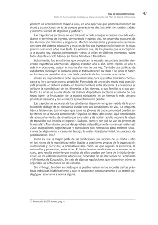 47PLAN DE MEJORA INSTITUCIONAL.
Parte III. Acerca de las estrategias y líneas de acción del Plan de Mejora Institucional
permitir un acercamiento mayor a ellos, en una apertura que permita reconocer las
voces y aspiraciones de estas nuevas generaciones destinatarias de nuestro trabajo
y nuestros sueños de dignidad y justicia”3
.
Las trayectorias escolares se van trazando acorde a lo que acontece con cada estu-
diante en términos de ingreso, permanencia y egreso. Así, los recorridos escolares de
los alumnos son disímiles y singulares. Muchos adolescentes y jóvenes aún permane-
cen fuera del sistema educativo y muchos de los que ingresan no lo hacen en la edad
prevista sino unos años más tarde. Es evidente que, de los jóvenes que se incorporan
a la escuela hoy, algunos permanecen y otros la dejan en distintos momentos -sobre
todo, durante el ciclo básico- en forma definitiva o transitoria.
Actualmente, los estudiantes que completan la escuela secundaria también des-
criben trayectorias alternativas: algunos avanzan año a año, otros repiten un año o
más y en ocasiones, cursan el mismo año más de una vez. También una cantidad de
estudiantes concluyen el cursado, pero no todos obtienen su título o no todos lo hacen
en los tiempos previstos sino más tarde, producto de las materias adeudadas.
¿Quién es responsable o debe responsabilizarse para que estos itinerarios conduz-
can a su fin y cumplan con su propósito? Formulada de uno u otro modo, esta cuestión
está presente –o debiera estarlo- en los intercambios entre docentes. En ocasiones se
atribuye la complejidad de los itinerarios a los jóvenes, a sus familias o a sus con-
textos. En otras se asume desde los mismos dispositivos escolares el desafío de que
todos logren la finalización de la escuela obligatoria en un tiempo lo más cercano
posible al esperado y con el mayor aprovechamiento posible.
Las trayectorias escolares de los estudiantes dependen en gran medida de la posi-
bilidad de diálogo de la propuesta escolar con sus condiciones de vida. La pregunta
básica debiera ser: ¿cómo lograr que todos los jóvenes de cada comunidad puedan es-
tar dentro de la escuela aprendiendo? Seguida de otras tales como: ¿qué necesidades
de acompañamiento, de enseñanzas concretas y de sostén adulto requiere la etapa
de transición que implica el ingreso? ¿Cuándo, cómo y por qué se van los jóvenes de
la escuela? ¿Abandonan porque desaprueban sistemáticamente numerosas materias?
¿Qué adaptaciones organizativas y curriculares son necesarias para contener situa-
ciones de alejamiento a causa del trabajo, la maternidad/paternidad, los procesos de
judicialización, etc.?
Cierto es que la mayor parte de las condiciones que inciden de un modo u otro
en los inicios de la escolaridad están ligadas a cuestiones propias de la organización
institucional y curricular, a normativas tales como las que regulan la asistencia, la
evaluación y promoción, entre otras. El límite de esas condiciones en ocasiones no es
claro, pero resulta evidente que muchas de ellas quedan por fuera de la órbita de de-
cisión de los establecimientos educativos; dependen de las decisiones de Secretarías
y Ministerios de Educación. Se trata de algunas regulaciones que determinan cómo se
organizan las actividades en las escuelas.
Sin embargo, también es cierto que es posible revisar en las escuelas ciertas prác-
ticas instituidas históricamente y que no responden necesariamente a un criterio pe-
dagógico racional ni a norma alguna.
3. Resolución 84/09, Anexo, pág. 4.
 