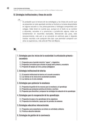 48 PLAN DE MEJORA INSTITUCIONAL.
Parte III. Acerca de las estrategias y líneas de acción del Plan de Mejora Institucional
B. Estrategias institucionales y líneas de acción
Es probable que la lectura de las estrategias y las líneas de acción que
se presentan en este apartado remitan al lector/a a la tarea desarrollada
en alguna escuela o a las preocupaciones o hallazgos compartidos con
colegas. Cabe tener en cuenta que, aunque en el texto no se nombre
a docentes, escuelas ni a provincias o jurisdicción alguna, éstas se
fundamentan en recorridos realizados. Bienvenido sea pues, este
reconocimiento, más aún si se convierte en estímulo para ir dejando
huellas -escritas o de cualquier otro tipo- que permitan compartir con
otros la experiencia, más allá del Plan de Mejora.
1. Estrategias para los inicios de la escolaridad: la articulación primaria -
secundaria
1.1. Propuestas para el período inicial de “repaso” y diagnóstico
1.2. Propuestas curriculares para articular el pasaje entre primaria y secundaria
1.3. Propuesta de equipos por área y parejas pedagógicas
2. Estrategia institucional de tutorías
2.1. El proyecto institucional de tutorías en la escuela secundaria
2.2. Las tutorías en los inicios de la escolaridad secundaria
2.3. Las tutorías en el ciclo orientado
3. Estrategias para potenciar la enseñanza
3.1. Propuestas de gestión de los recursos para la enseñanza y el aprendizaje
3.2. Propuestas que promueven prácticas de lectura y escritura
3.3. Propuestas para diversificar y enriquecer las estrategias de evaluación de los aprendizajes
4. Estrategias para la recuperación de los aprendizajes
4.1. Propuestas de apoyo a los aprendizajes de las asignaturas
4.2. Propuestas de orientación y apoyo para los períodos de exámenes
5.	Estrategias educativas intersectoriales
5.1. Propuestas socio-comunitarias con énfasis en actividades solidarias
5.2. Prácticas educativo-laborales
6. Estrategias de gestión de la convivencia
 