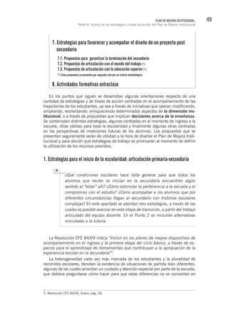 49PLAN DE MEJORA INSTITUCIONAL.
Parte III. Acerca de las estrategias y líneas de acción del Plan de Mejora Institucional
En los puntos que siguen se desarrollan algunas orientaciones respecto de una
cantidad de estrategias y de líneas de acción centradas en el acompañamiento de las
trayectorias de los estudiantes, ya sea a través de iniciativas que operan modificando,
ampliando, reorientando; enriqueciendo determinados aspectos de la dimensión ins-
titucional, o a través de propuestas que implican decisiones acerca de la enseñanza.
Se contemplan distintas estrategias, algunas centradas en el momento de ingreso a la
escuela, otras válidas para toda la escolaridad y finalmente algunas otras centradas
en las perspectivas de inserciones futuras de los alumnos. Las propuestas que se
presentan seguramente serán de utilidad a la hora de diseñar el Plan de Mejora Insti-
tucional y para decidir qué estrategias de trabajo se priorizarán al momento de definir
la utilización de los recursos previstos.
1. Estrategias para el inicio de la escolaridad: articulación primaria-secundaria
¿Qué condiciones escolares hace falta generar para que todos los
alumnos que recién se inician en la secundaria encuentren algún
sentido al “estar” allí? ¿Cómo estimular la pertenencia a la escuela y el
compromiso con el estudio? ¿Cómo acompañar a los alumnos que por
diferentes circunstancias llegan al secundario con historias escolares
complejas? En este apartado se abordan tres estrategias, a través de las
cuales es posible avanzar en esta etapa de transición, a partir del trabajo
articulado del equipo docente. En el Punto 2 se incluirán alternativas
vinculadas a la tutoría.
La Resolución CFE 84/09 indica “Incluir en los planes de mejora dispositivos de
acompañamiento en el ingreso y la primera etapa del ciclo básico, a través de es-
pacios para el aprendizaje de herramientas que contribuyan a la apropiación de la
experiencia escolar en la secundaria”4
.
La heterogeneidad cada vez más marcada de los estudiantes y la pluralidad de
recorridos escolares, denotan la existencia de situaciones de partida bien diferentes;
algunas de las cuales ameritan un cuidado y atención especial por parte de la escuela,
que debiera preguntarse cómo hacer para que estas diferencias no se conviertan en
4. Resolución CFE 84/09, Anexo, pág. 28.
7. Estrategias para favorecer y acompañar el diseño de un proyecto post
secundario
7.1. Propuestas para garantizar la terminación del secundario
7.2. Propuestas de articulación con el mundo del trabajo (*)
7.3. Propuestas de articulación con la educación superior (*)
(*) Estas propuestas se presentan por separado solo por un criterio metodológico.
8. Actividades formativas extraclase
 
