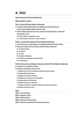 ÍNDICE
Hoja de ruta para la lectura del documento	
Algunas palabras iniciales	
Parte I. Acerca del Plan de Mejora Institucional		
A. Los Planes de Mejora Institucionales como estrategia clave de política educativa:
la mejor escuela secundaria posible para todas y todos
B. El Plan de Mejora Institucional para revisar y potenciar el Proyecto Educativo Institucional
documentado y en acto			
B.1. El Plan de Mejora y las propuestas en curso			
B.2. El Plan de Mejora y la inclusión de “nuevas” propuestas	 	
Parte II. Las decisiones relativas al Plan de Mejora Institucional
A. La dirección escolar, el equipo docente y el responsable institucional del Plan de Mejora
B. Pautas para la planificación y presentación del Plan de Mejora Institucional
B.1. El estado de situación							
B.2. Los objetivos								
B.3. Las metas									
B.4. Estrategias institucionales
B.5. El dispositivo de seguimiento y monitoreo del Plan				
B.6. El financiamiento	 						
Parte III. Acerca de las estrategias y líneas de acción del Plan de Mejora Institucional
A. La atención de las trayectorias escolares					
B. Estrategias institucionales y líneas de acción	 				
1. Estrategias para el inicio de la escolaridad: articulación primaria-secundaria	
2. Estrategia institucional de tutorías						
3. Estrategias para potenciar la enseñanza						
4. Estrategias para la recuperación de los aprendizajes				
5. Estrategias educativas intersectoriales
6. Estrategias de gestión de la convivencia
7. Estrategias para favorecer y acompañar el diseño de un proyecto post secundario
8. Actividades formativas extra clase	
Anexo
ANEXO 1. Ficha Institucional
ANEXO 2. Diagnóstico y Metas
ANEXO 3. Planificación 2011
ANEXO 4. Pautas para el Financiamiento
ANEXO 5. Etapas para la preparación de exámenes octubre-marzo	
 