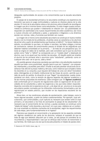 50 PLAN DE MEJORA INSTITUCIONAL.
Parte III. Acerca de las estrategias y líneas de acción del Plan de Mejora Institucional
desiguales oportunidades de acceso a los conocimientos que la escuela secundaria
propone.
El pasaje de la escolaridad primaria a la secundaria constituye una experiencia de
transición que pone en juego continuidades y rupturas en diversos planos de la vida
escolar. El inicio de la secundaria coloca a los alumnos ante el desafío de reconfigurar
la imagen que de sí mismos tienen como estudiantes. En esta imagen queda compro-
metida la confianza que puedan ir elaborando en relación con: sus posibilidades de
responder con asertividad a los nuevos requerimientos de orden académico; dar inicio
a nuevos vínculos con profesores y pares; y apropiarse e integrarse a una dinámica
escolar con normas, roles y funciones que también son nuevos.
La imagen de sí mismo como estudiante secundario se construye en buena medida
desde y con la mirada de los profesores. ¿Cuántas veces se caracteriza a los alumnos
de primer año a partir de señalamientos que focalizan el déficit?: “no tienen hábitos de
estudio; no entienden lo que leen; no hablan ni escriben; les faltan códigos y normas
de convivencia; carecen de conocimientos previos al dictado de las asignaturas que
deberían haberse consolidado en la primaria…”. Se trata de una perspectiva que, sin
duda se origina en datos de la realidad, pero vale considerar que lo que los alumnos
portan como “falta” o “déficit” se corresponde con un “modelo ideal” o idealizado de
alumno, que no es aquel que hoy reciben las escuelas. ¿El desafío podrá ser enseñar
al alumno de los primeros años a asumirse como “estudiante”, partiendo -como en
cualquier otro caso- de lo que es, sabe y tiene?
¿Es posible generar situaciones escolares que permitan a los estudiantes revalorizar
aquello que traen como posibilidad, aquello para lo que son “capaces”, con propues-
tas interesantes y accesibles para ellos? ¿Puede la escuela plantear situaciones de en-
señanza más allá de la propia materia y del aula, como instancia que compete a todos
los docentes en su conjunto y que requiere del trabajo de unos con otros? Considerar
estos interrogantes en el diseño institucional de las líneas de acción, permite que el
dato de punto de partida -la situación en que “llegan” los estudiantes- pueda corres-
ponderse con otros, como la revisión de algunos aspectos del régimen académico y
de las mismas propuestas de enseñanza. Cabe consignar que “El régimen académico
está conformado por el conjunto de regulaciones sobre la organización de las acti-
vidades de los estudiantes y sobre las exigencias a las que éstos deben responder.
Aspectos concretos de la experiencia de ser -y de dejar de ser- alumno en la escuela
secundaria quedan normados por los diferentes instrumentos formalizados y por las
regulaciones en estado práctico, que inciden en las trayectorias escolares de los
alumnos”5
.
Ahora bien, en las condiciones actuales de escolarización, cabe trabajar, como lo
hacen algunas escuelas, a partir de ciertos cuestionamientos. Por ejemplo: ¿qué arti-
culaciones, qué continuidades y qué rupturas es necesario que existan entre el nivel
primario y el secundario a los fines de acompañar el pasaje de los estudiantes? ¿Es
necesario que el conocimiento de las normas y pautas escolares se construya como
“objeto de trabajo” entre docentes y alumnos?; en cuyo caso: ¿debiera ser un conteni-
do a ser enseñado en distintos momentos de la escolaridad, según los requerimientos
de cada etapa, pero fundamentalmente en el ingreso?
Pareciera que respecto al conocimiento y la apropiación de los aspectos centrales
del régimen académico por parte de los alumnos, subyace el supuesto de que se
trata de algo que debieran descubrir por sí solos, ya sea porque se considera de su
incumbencia y responsabilidad o sea que se atribuya esta función de transmisión a
sus familias. De modo que una vez que la escuela presenta un listado de pautas orien-
5. Resolución CFE 93/09, Anexo, pág. 14.
 